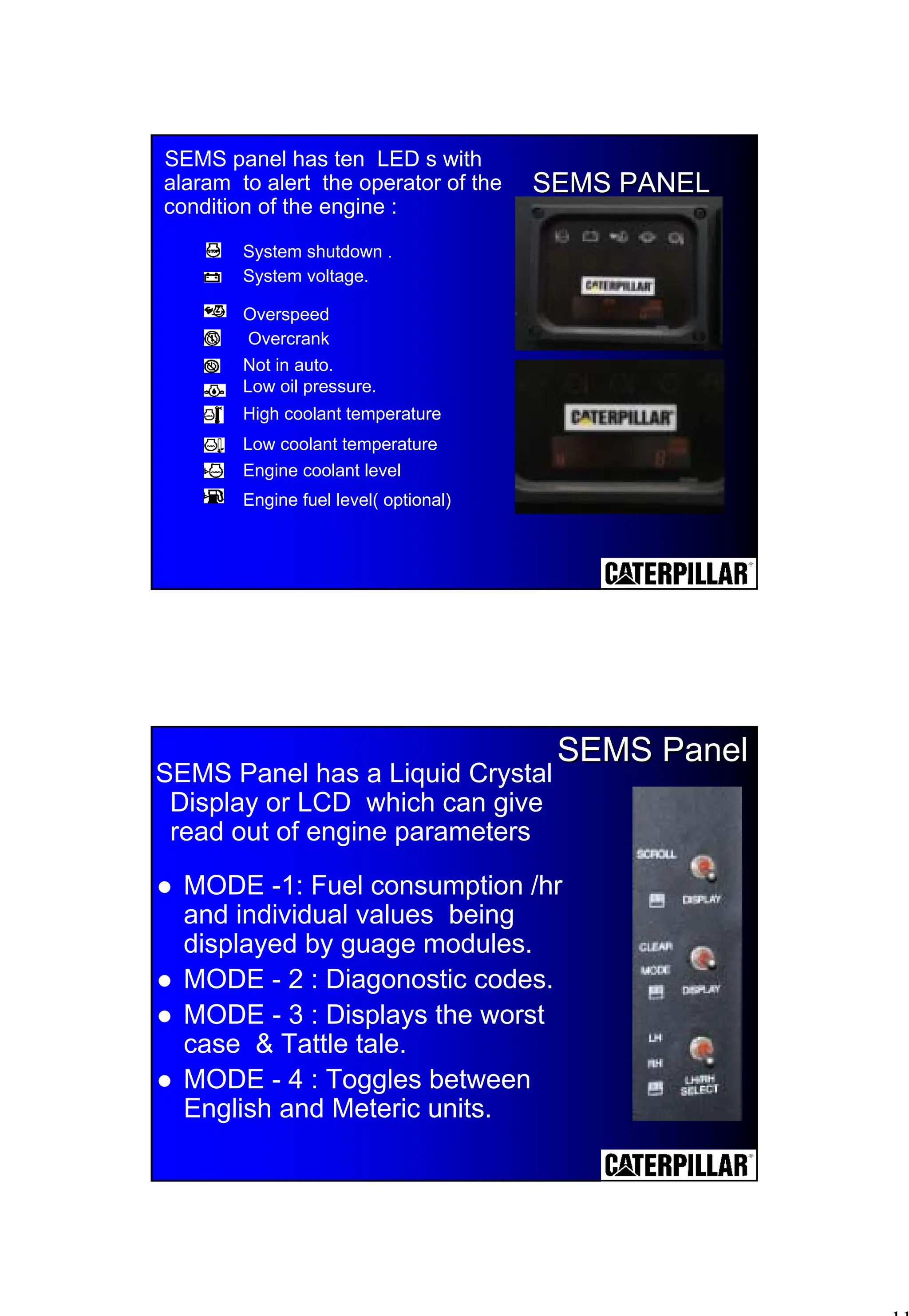11
SEMS panel has ten LED s with
alaram to alert the operator of the
condition of the engine :
SEMS PANEL
SEMS PANEL
System shutdown .
System voltage.
Overspeed
Overcrank
Not in auto.
Low oil pressure.
High coolant temperature
Low coolant temperature
Engine coolant level
Engine fuel level( optional)
SEMS Panel has a Liquid Crystal
Display or LCD which can give
read out of engine parameters
SEMS Panel
SEMS Panel
! MODE -1: Fuel consumption /hr
and individual values being
displayed by guage modules.
! MODE - 2 : Diagonostic codes.
! MODE - 3 : Displays the worst
case & Tattle tale.
! MODE - 4 : Toggles between
English and Meteric units.
 