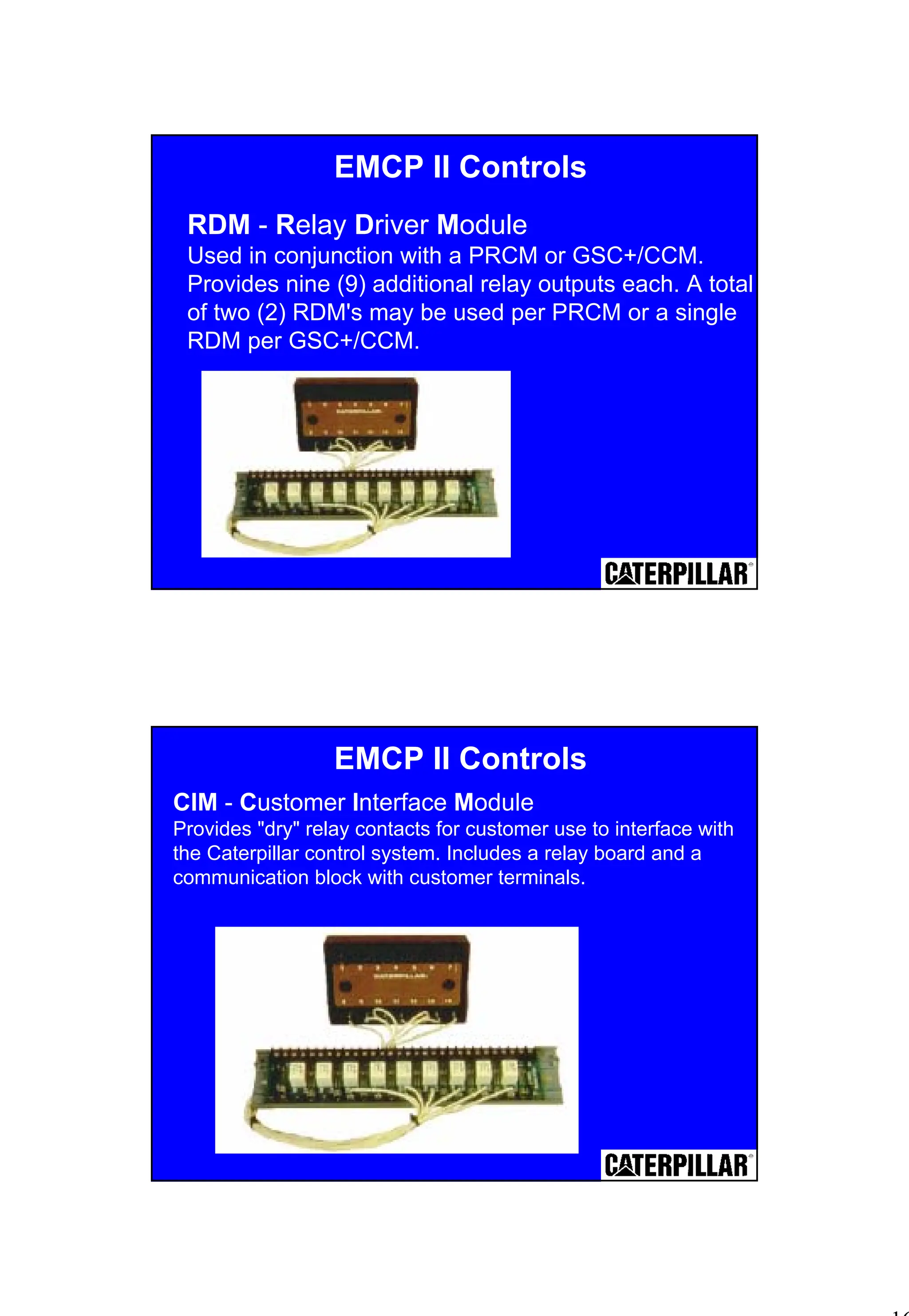 16
RDM - Relay Driver Module
Used in conjunction with a PRCM or GSC+/CCM.
Provides nine (9) additional relay outputs each. A total
of two (2) RDM's may be used per PRCM or a single
RDM per GSC+/CCM.
EMCP II Controls
EMCP II Controls
CIM - Customer Interface Module
Provides "dry" relay contacts for customer use to interface with
the Caterpillar control system. Includes a relay board and a
communication block with customer terminals.
 