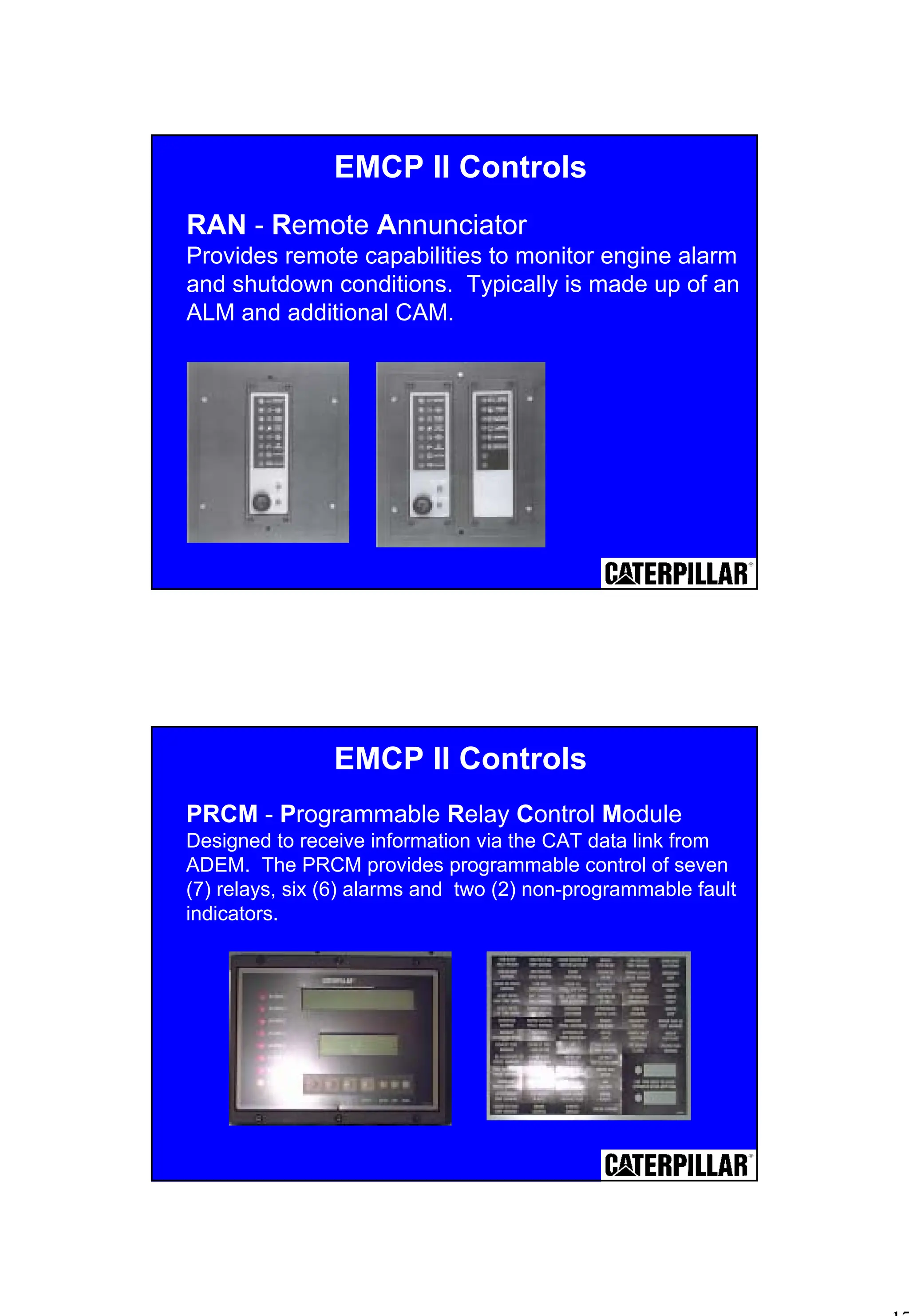 17
RAN - Remote Annunciator
Provides remote capabilities to monitor engine alarm
and shutdown conditions. Typically is made up of an
ALM and additional CAM.
EMCP II Controls
PRCM - Programmable Relay Control Module
Designed to receive information via the CAT data link from
ADEM. The PRCM provides programmable control of seven
(7) relays, six (6) alarms and two (2) non-programmable fault
indicators.
EMCP II Controls
 