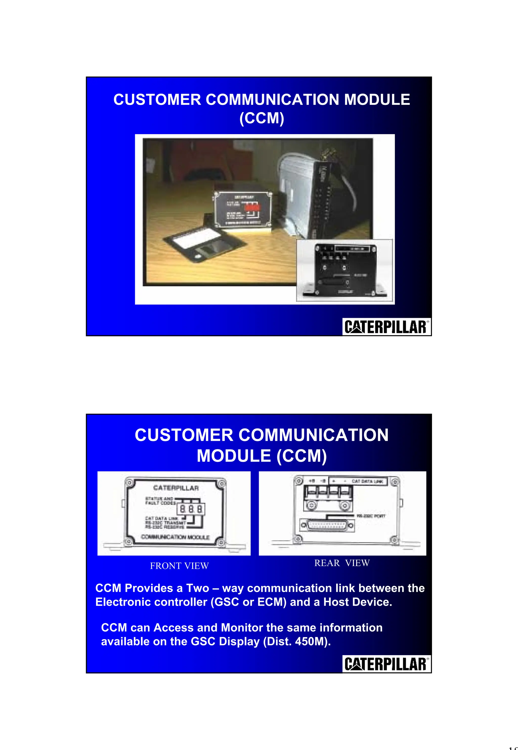 18
CUSTOMER COMMUNICATION MODULE
(CCM)
CCM can Access and Monitor the same information
available on the GSC Display (Dist. 450M).
CUSTOMER COMMUNICATION
MODULE (CCM)
FRONT VIEW REAR VIEW
CCM Provides a Two – way communication link between the
Electronic controller (GSC or ECM) and a Host Device.
 