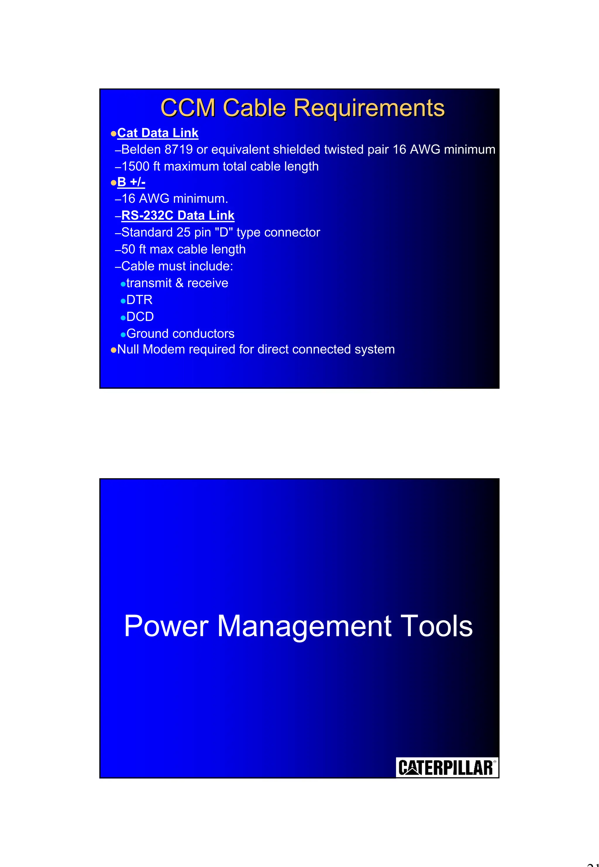 21
CCM Cable Requirements
CCM Cable Requirements
!Cat Data Link
–Belden 8719 or equivalent shielded twisted pair 16 AWG minimum
–1500 ft maximum total cable length
!B +/-
–16 AWG minimum.
–RS-232C Data Link
–Standard 25 pin "D" type connector
–50 ft max cable length
–Cable must include:
!transmit & receive
!DTR
!DCD
!Ground conductors
!Null Modem required for direct connected system
Power Management Tools
 