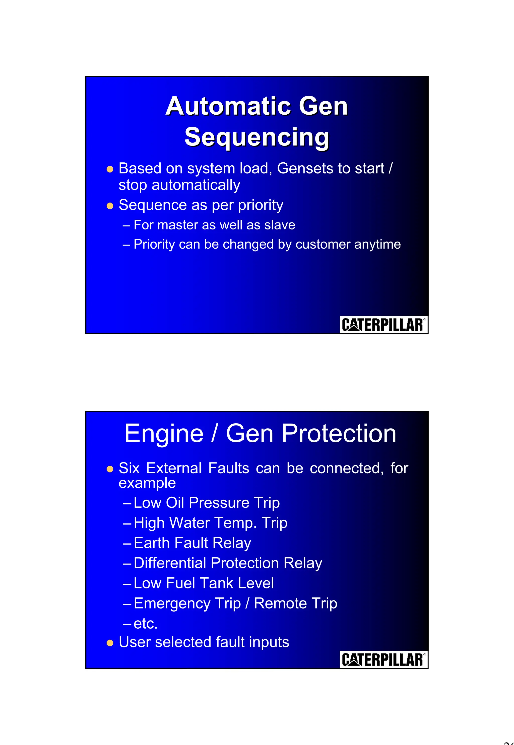 26
Automatic Gen
Automatic Gen
Sequencing
Sequencing
! Based on system load, Gensets to start /
stop automatically
! Sequence as per priority
– For master as well as slave
– Priority can be changed by customer anytime
Engine / Gen Protection
! Six External Faults can be connected, for
example
–Low Oil Pressure Trip
–High Water Temp. Trip
–Earth Fault Relay
–Differential Protection Relay
–Low Fuel Tank Level
–Emergency Trip / Remote Trip
–etc.
! User selected fault inputs
 