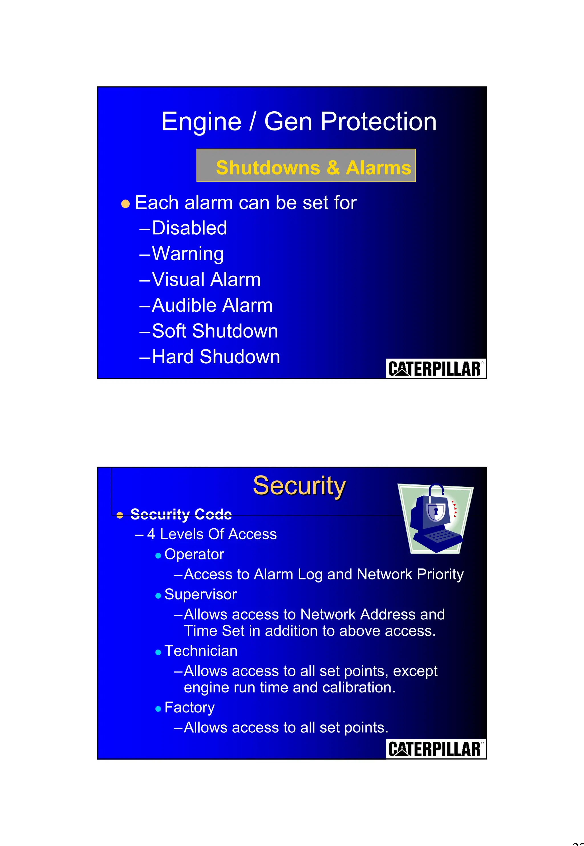 27
Engine / Gen Protection
! Each alarm can be set for
–Disabled
–Warning
–Visual Alarm
–Audible Alarm
–Soft Shutdown
–Hard Shudown
Shutdowns & Alarms
! Security Code
– 4 Levels Of Access
! Operator
–Access to Alarm Log and Network Priority
! Supervisor
–Allows access to Network Address and
Time Set in addition to above access.
! Technician
–Allows access to all set points, except
engine run time and calibration.
! Factory
–Allows access to all set points.
Security
Security
 