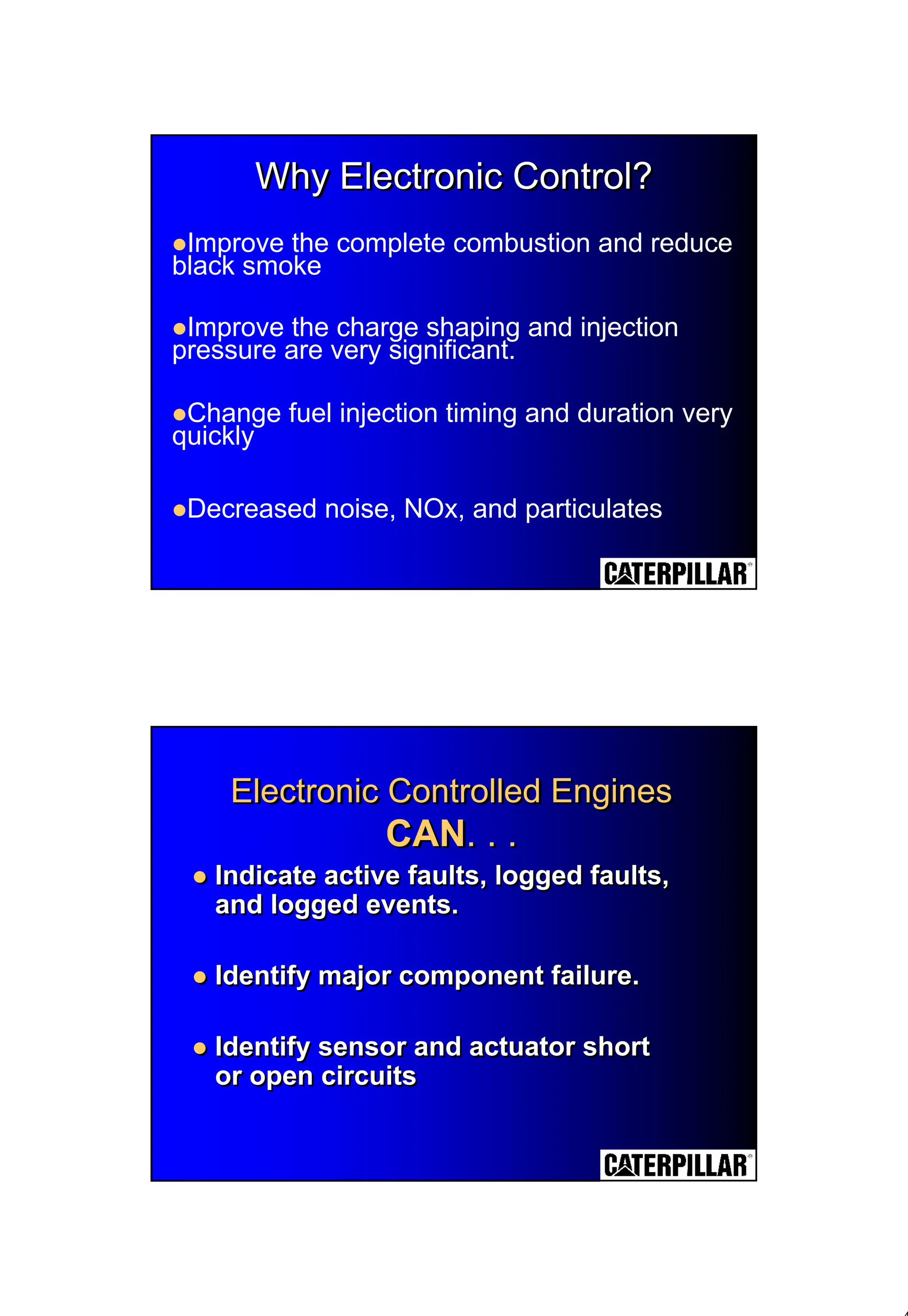 4
Why Electronic Control?
Why Electronic Control?
Why Electronic Control?
!Improve the complete combustion and reduce
black smoke
!Improve the charge shaping and injection
pressure are very significant.
!Change fuel injection timing and duration very
quickly
!Decreased noise, NOx, and particulates
Electronic Controlled Engines
CAN. . .
Electronic Controlled Engines
Electronic Controlled Engines
CAN
CAN. . .
. . .
! Indicate active faults, logged faults,
and logged events.
! Identify major component failure.
! Identify sensor and actuator short
or open circuits
! Indicate active faults, logged faults,
and logged events.
! Identify major component failure.
! Identify sensor and actuator short
or open circuits
 