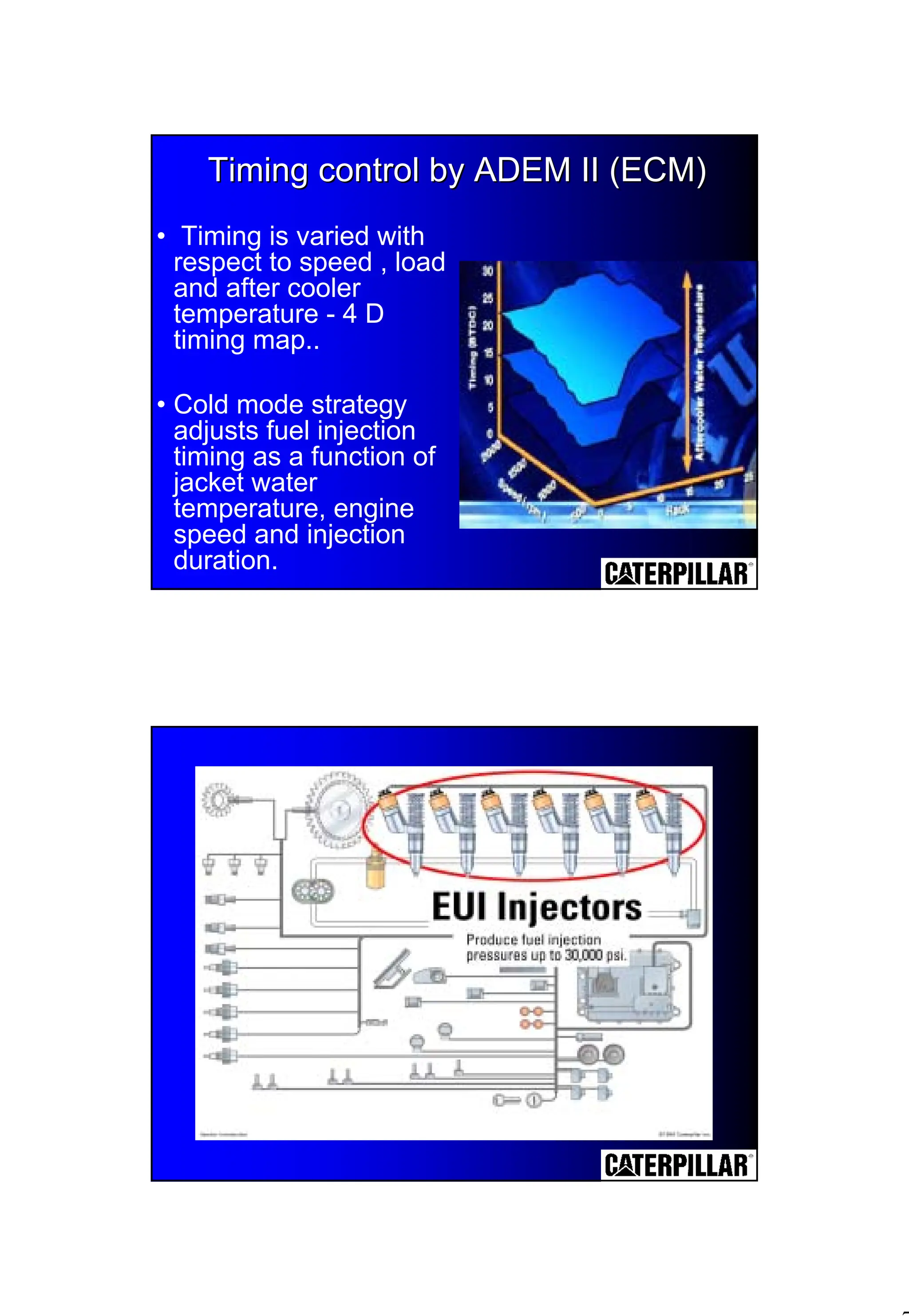 7
Timing control by ADEM II (ECM)
Timing control by ADEM II (ECM)
• Timing is varied with
respect to speed , load
and after cooler
temperature - 4 D
timing map..
• Cold mode strategy
adjusts fuel injection
timing as a function of
jacket water
temperature, engine
speed and injection
duration.
 