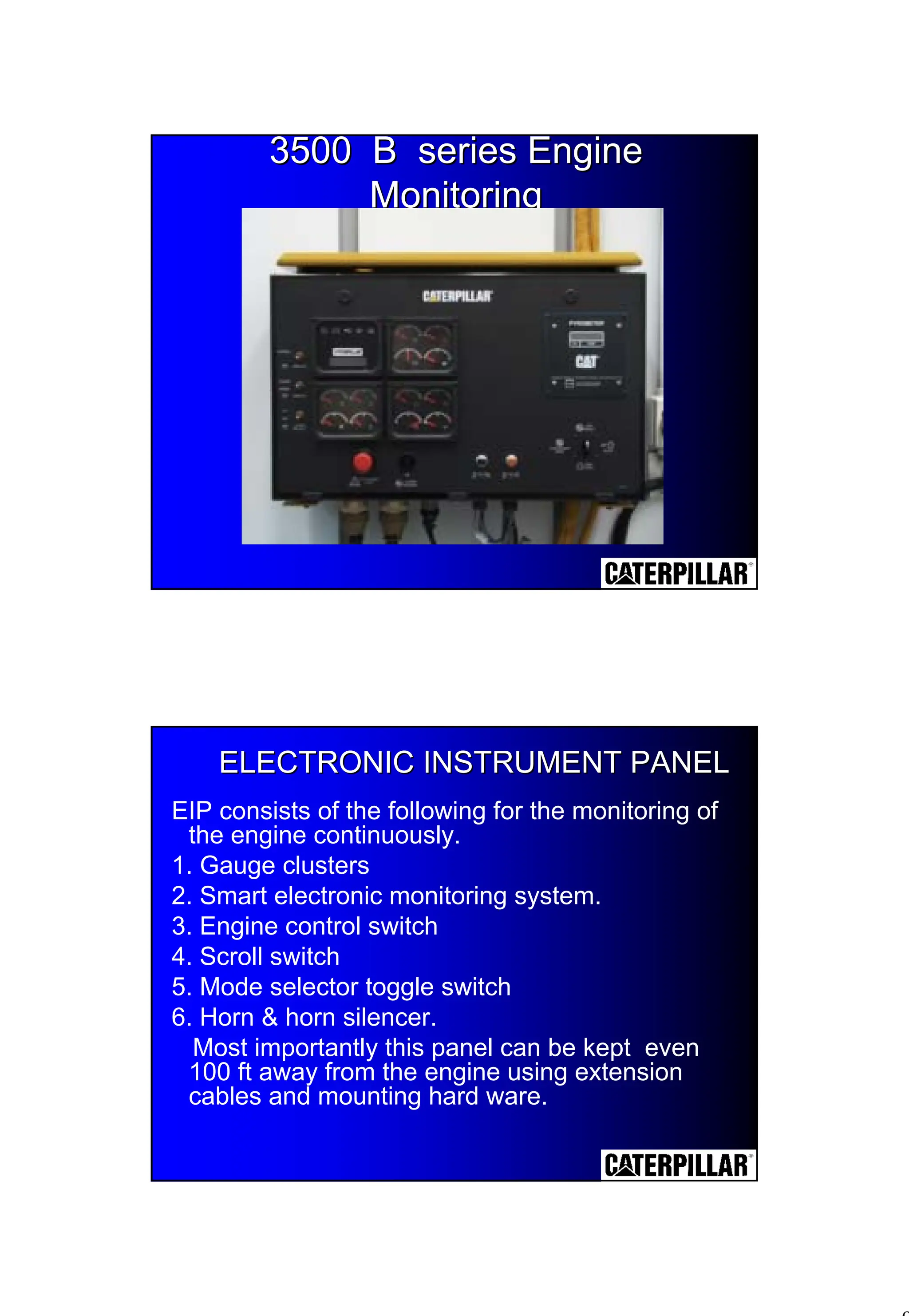9
3500 B series Engine
3500 B series Engine
Monitoring
Monitoring
ELECTRONIC INSTRUMENT PANEL
ELECTRONIC INSTRUMENT PANEL
EIP consists of the following for the monitoring of
the engine continuously.
1. Gauge clusters
2. Smart electronic monitoring system.
3. Engine control switch
4. Scroll switch
5. Mode selector toggle switch
6. Horn & horn silencer.
Most importantly this panel can be kept even
100 ft away from the engine using extension
cables and mounting hard ware.
 