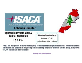 Mohammad Fheili – fheilim@jtbbank.com 
Information System Audit &
Control Association
I.S.A.C.A.
Education Committee Event
Wednesday 25th, 2017
Gefinor Rotana, Beirut – Lebanon
“ISACA was incorporated in 1969 by a small group of individuals who recognized a need for a centralized source of
information and guidance in the growing field of auditing controls for computer systems. Today, ISACA serves
140,000 professionals in 187 countries.”
 