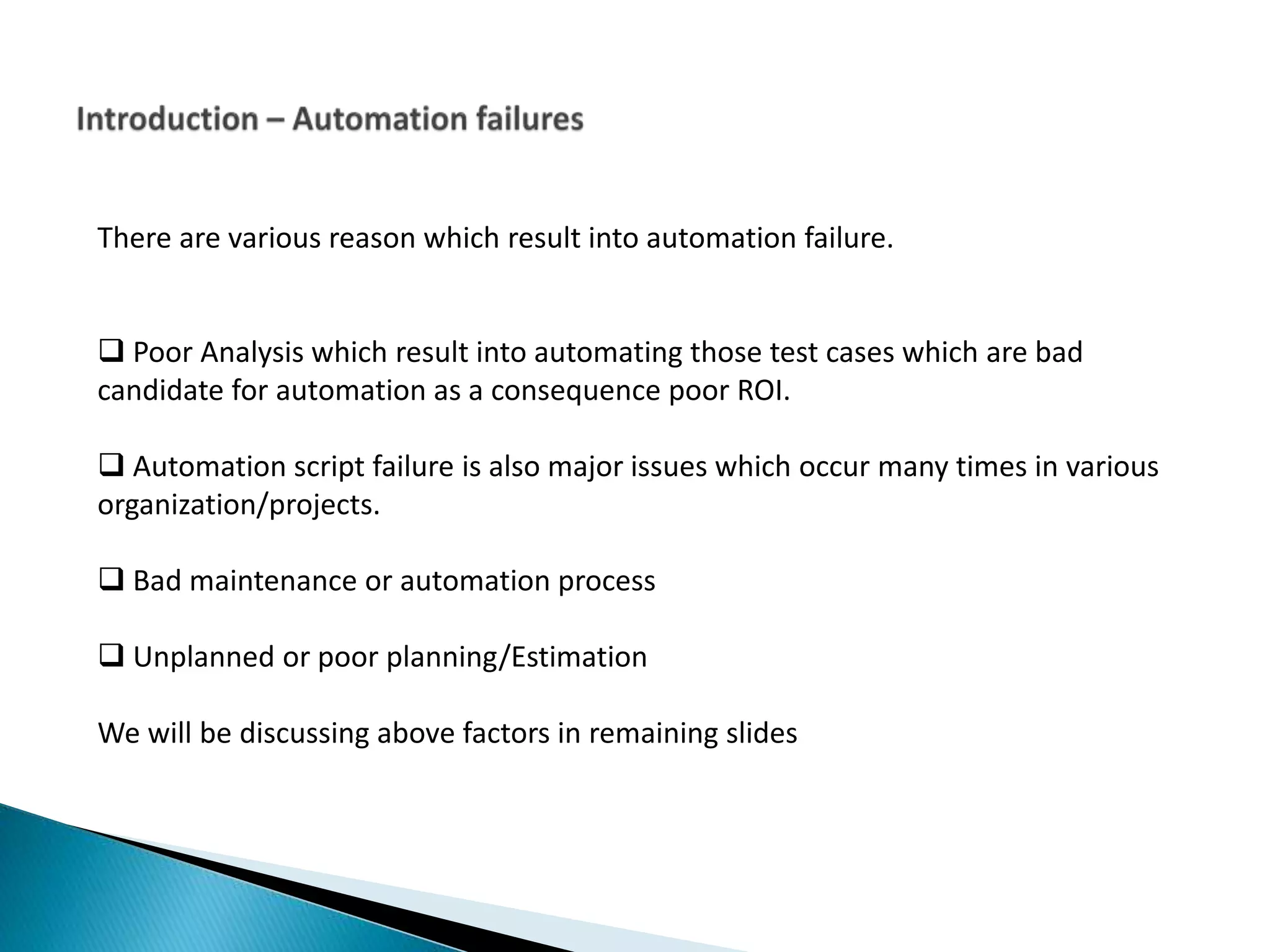 There are various reason which result into automation failure.  Poor Analysis which result into automating those test cases which are bad candidate for automation as a consequence poor ROI.  Automation script failure is also major issues which occur many times in various organization/projects.  Bad maintenance or automation process  Unplanned or poor planning/Estimation We will be discussing above factors in remaining slides 