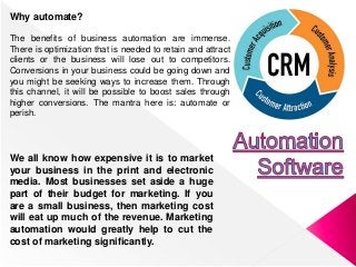Why automate?
The benefits of business automation are immense.
There is optimization that is needed to retain and attract
clients or the business will lose out to competitors.
Conversions in your business could be going down and
you might be seeking ways to increase them. Through
this channel, it will be possible to boost sales through
higher conversions. The mantra here is: automate or
perish.
We all know how expensive it is to market
your business in the print and electronic
media. Most businesses set aside a huge
part of their budget for marketing. If you
are a small business, then marketing cost
will eat up much of the revenue. Marketing
automation would greatly help to cut the
cost of marketing significantly.
 