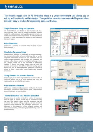 HYDRAULICS

The dynamic models used in AS Hydraulics make it a unique environment that allows you to
quickly and functionally validate designs. The specialized simulators make remarkable presentations
incredibly easy to produce for engineering, sales, and training.

Simple Simulation Setup and Operation
The simulation features were designed for ease of use and quick setup.
Users do not need specific training nor to spend time developing simulation
models. The models are included for all supplied components, and users only
need to configure a limited number of parameters. This makes the software
accessible to a broader range of users, and eliminates the need for advanced
training and support.

Quick Simulation
Once a circuit is completed, you can simply click on the “Start” simulation
button to animate it.


Simulation Parameter Setup
Default simulation parameters are supplied with the hydraulic components,
thus eliminating the need to perform an initial setup. Just lay out the
components and start the simulation. For most components, users can
modify simulation parameters such as applied loads, dimensions, and
angles, as well as advanced parameters including internal leakage, friction,
etc. Calculated variables such as area and volume are automatically
displayed. To illustrate more complex concepts, users can modify the
simulation parameters and show different behaviors including dynamic
friction, static force, etc. Wherever applicable, characteristic curves can be
entered to obtain a more realistic system behavior using numerical
interpolation.


Sizing Elements for Accurate Behavior
Lines and piping can be sized in length and diameter to show the effect of
friction and pressure drops in the system. Adjustable flow control and
regulator values can be modified during simulation.


Cross Section Animations
AS Hydraulics includes animated cross sections that illustrate the internal
functioning of components for a wide range of devices. These animations
are synchronized with the circuit simulation.

Thermal Simulation for a Realistic Simulation
Simulation allows to calculate and check the evolution of temperature
within a system. It considers a wide range of parameters including
the type of fluid (viscosity, density, and initial temperature), the type
of material (heat transfer exchange, roughness, etc) and atmospheric
conditions (initial temperature and atmospheric temperature). The
adjustment of these parameters reflects real-world conditions and
allows realistic simulation, reliable testing and troubleshooting as well as
system optimization.




 10
 