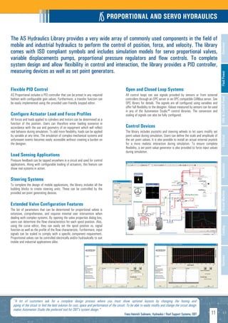 PROPORTIONAL AND SERVO HYDRAULICS

The AS Hydraulics Library provides a very wide array of commonly used components in the field of
mobile and industrial hydraulics to perform the control of position, force, and velocity. The library




                                                                                                                                                                                   Overview
comes with ISO compliant symbols and includes simulation models for servo proportional valves,
variable displacements pumps, proportional pressure regulators and flow controls. To complete
system design and allow flexibility in control and interaction, the library provides a PID controller,
measuring devices as well as set point generators.




                                                                                                                                                                                   Fluid Power
Flexible PID Control                                                                            Open and Closed Loop Systems
AS Proportional includes a PID controller that can be preset in any required                    All control loops can use signals provided by sensors or from external




                                                                                                                                                                                   HMI & Control Panel
fashion with configurable gain values. Furthermore, a transfer function can                     controllers through an OPC server or an OPC compatible CANbus server. See
be easily implemented using the provided user-friendly keypad editor.                           OPC library for details. The signals are all configured using variables and
                                                                                                offer full flexibility to the designer. Values measured by sensors can be used
                                                                                                in any of the Automation Studio™ control libraries. The conversion and
Configure Actuator Load and Force Profiles                                                      scaling of signals can also be fully configured.
All forces and loads applied to cylinders and motors can be determined as a
function of the position. Users can therefore enter loading scenarios in
accordance with the use and geometry of an equipment which will reflect                         Control Devices
real behavior during simulation. To add more flexibility, loads can be applied                  The library includes joysticks and steering wheels to let users modify set
by variable at any time. The emulation of complex mechanical systems and                        point values during simulation. Users can define the scale and amplitude of




                                                                                                                                                                                   Electrical
unforeseen events becomes easily accessible without creating a burden on                        the set point values. It is also possible to install an actual external joystick
the designer.                                                                                   for a more realistic interaction during simulation. To ensure complete
                                                                                                flexibility, a set point value generator is also provided to force input values
                                                                                                during simulation.
Load Sensing Applications
Pressure feedback can be tapped anywhere in a circuit and used for control
applications. Along with configurable loading of actuators, this feature can




                                                                                                                                                                                   Automation
show real systems in action.

Steering Systems
To complete the design of mobile applications, the library includes all the
building blocks to create steering units. These can be controlled by the




                                                                                                                                                                                   Virtual Machine
provided set point generating devices.


Extended Valve Configuration Features
The list of parameters that can be determined for proportional valves is
extensive, comprehensive, and requires minimal user intervention when
dealing with complex systems. By opening the valve properties dialog box,
users can determine the flow characteristics for each spool position. Also,
using the curve editor, they can easily set the spool position vs. signal
                                                                                                                                                                                   Catalog
function as well as the profile of the flow characteristic. Furthermore, input
signals can be scaled to comply with a specific component requirement.
Proportional valves can be controlled electrically and/or hydraulically to suit
mobile and industrial applications alike.
                                                                                                                                                                                   Services




  "A lot of customers ask for a complete design process where you must show optional layouts by changing the hosing and
  piping of the circuit to find the best solution for cost, space and performance of the circuit. To be able to easily modify and change the circuit design
  makes Automation Studio the preferred tool for DBT's system design."
                                                                                               Franz-Heinrich Suilmann, Hydraulics / Roof Support Systems, DBT
                                                                                                     H                                                                    11
 