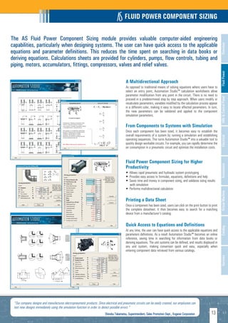 FLUID POWER COMPONENT SIZING

The AS Fluid Power Component Sizing module provides valuable computer-aided engineering
capabilities, particularly when designing systems. The user can have quick access to the applicable




                                                                                                                                                                          Overview
equations and parameter definitions. This reduces the time spent on searching in data books or
deriving equations. Calculations sheets are provided for cylinders, pumps, flow controls, tubing and
piping, motors, accumulators, fittings, compressors, valves and relief valves.




                                                                                                                                                                          Fluid Power
                                                                                          A Multidirectional Approach
                                                                                          As opposed to traditional means of solving equations where users have to
                                                                                          select an entry point, Automation Studio™ calculation worksheets allow
                                                                                          parameter modification from any point in the circuit. There is no need to




                                                                                                                                                                          HMI & Control Panel
                                                                                          proceed in a predetermined step by step approach. When users modify or
                                                                                          recalculate parameters, variables modified by the calculation process appear
                                                                                          in a different color, making it easy to locate affected parameters. In turn,
                                                                                          the new parameters can be validated and applied to the component
                                                                                          simulation parameters.

                                                                                          From Components to Systems with Simulation
                                                                                          Once each component has been sized, it becomes easy to establish the
                                                                                          overall requirements of a system by running a simulation and establishing




                                                                                                                                                                          Electrical
                                                                                          operating sequences. This turns Automation Studio™ into a valuable tool to
                                                                                          quickly design workable circuits. For example, you can rapidly determine the
                                                                                          air consumption in a pneumatic circuit and optimize the installation costs.


                                                                                          Fluid Power Component Sizing for Higher




                                                                                                                                                                          Automation
                                                                                          Productivity
                                                                                          • Allows rapid pneumatic and hydraulic system prototyping
                                                                                          • Provides easy access to formulas, equations, definitions and help
                                                                                          • Saves time and money in component sizing, and validates sizing results
                                                                                            with simulation
                                                                                          • Performs multidirectional calculation




                                                                                                                                                                          Virtual Machine
                                                                                          Printing a Data Sheet
                                                                                          Once a component has been sized, users can click on the print button to print
                                                                                          the complete datasheet. It then becomes easy to search for a matching
                                                                                          device from a manufacturer's catalog.


                                                                                          Quick Access to Equations and Definitions                                       Catalog
                                                                                          At any time, the user can have quick access to the applicable equations and
                                                                                          parameters definitions. As a result Automation Studio™ becomes an online
                                                                                          reference, saving time in searching for information from data books or
                                                                                          deriving equations. The unit systems can be defined, and results displayed in
                                                                                          any unit system, making conversion quick and easy, especially when
                                                                                          entering component data retrieved from various catalogs.
                                                                                                                                                                          Services




 "Our company designs and manufactures electropneumatic products. Since electrical and pneumatic circuits can be easily created, our employees can
 test new designs immediately using the simulation function in order to detect possible errors."
                                                                         Shinobu Takamatsu, Superintendent, Sales Promotion Dept., Koganei Corporation           13
 