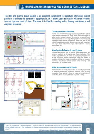 HUMAN MACHINE INTERFACE AND CONTROL PANEL MODULE

The HMI and Control Panel Module is an excellent complement to reproduce interactive control
panels or to animate the behavior of equipment in 2D. It allows users to interact with their systems




                                                                                                                                                                              Overview
from an operator point of view. Therefore, it is ideal for training and to develop maintenance and
diagnosis scenarios.




                                                                                                                                                                              Fluid Power
                                                                                               Create your Own Animations
                                                                                               The HMI and Control Panel module gives users complete freedom to build
                                                                                               custom animated components and shapes, and to create control panels as
                                                                                               well as complete animated equipment. All motion and animation definition
                                                                                               features are available for every shape. A complete library of commonly used
                                                                                               components such as switches, push buttons, meters, and more, is also




                                                                                                                                                                              HMI & Control Panel
                                                                                               included for quick implementation. Moreover, users can easily create their
                                                                                               own graphic objects and animated shapes, and save them in a custom
                                                                                               library for later use.


                                                                                               Visualize the Behavior of your Systems
                                                                                               Parameters and animation rules are attached to each graphic object and
                                                                                               component in order to get the required visual effects as a function of the
                                                                                               variables assigned. Moreover, the module can be completely integrated with




                                                                                                                                                                              Electrical
                                                                                               all other libraries and modules of Automation Studio™ and interacts in
                                                                                               simulation with the other libraries in accordance with the set simulation
                                                                                               parameters. This allows to simulate systems while monitoring a 2D
                                                                                               reproduction of the machine in motion.


                                                                                               Make Interactive Control Panels




                                                                                                                                                                              Automation
                                                                                               This module offers user-friendly features which can be quickly implemented
                                                                                               for simulation (validation test or operators training) or control of virtual
                                                                                               reproduction of your systems. It allows the creation of interactive control
                                                                                               panels which, during simulation, behave as they would in reality.




                                                                                                                                                                              Virtual Machine
                                                                                                                                                                              Catalog
                                                                                                                                                                              Services




 "One of our customers saw a demonstration during a tour of our facility, and liked the program so much that they purchased it for their plant and put
 all their hydraulic systems on it. They installed it on the machine computers and use it for the troubleshooting and for making design changes in their
 circuits."
                                                                    Will Hadden Instructor, Alabama Industrial Development Training at Mercedes Benz Institute       15
 