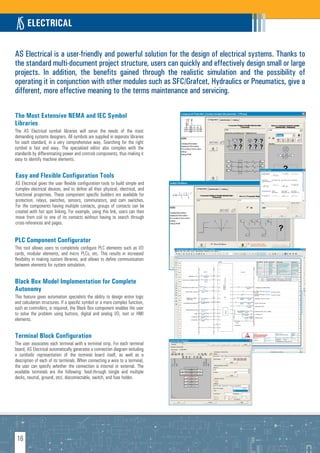ELECTRICAL

AS Electrical is a user-friendly and powerful solution for the design of electrical systems. Thanks to
the standard multi-document project structure, users can quickly and effectively design small or large
projects. In addition, the benefits gained through the realistic simulation and the possibility of
operating it in conjunction with other modules such as SFC/Grafcet, Hydraulics or Pneumatics, give a
different, more effective meaning to the terms maintenance and servicing.

The Most Extensive NEMA and IEC Symbol
Libraries
The AS Electrical symbol libraries will serve the needs of the most
demanding systems designers. All symbols are supplied in separate libraries
for each standard, in a very comprehensive way. Searching for the right
symbol is fast and easy. The specialized editor also complies with the
standards by differentiating power and controls components, thus making it
easy to identify machine elements.


Easy and Flexible Configuration Tools
AS Electrical gives the user flexible configuration tools to build simple and
complex electrical devices, and to define all their physical, electrical, and
functional properties. These component specific builders are available for
protection, relays, switches, sensors, commutators, and cam switches.
For the components having multiple contacts, groups of contacts can be
created with hot spot linking. For example, using this link, users can then
move from coil to one of its contacts without having to search through
cross-references and pages.


PLC Component Configurator
This tool allows users to completely configure PLC elements such as I/O
cards, modular elements, and micro PLCs, etc. This results in increased
flexibility in making custom libraries, and allows to define communication
between elements for system simulation.


Black Box Model Implementation for Complete
Autonomy
This feature gives automation specialists the ability to design entire logic
and calculation structures. If a specific symbol or a more complex function,
such as controllers, is required, the Black Box component enables the user
to solve the problem using buttons, digital and analog I/O, text or HMI
elements.


Terminal Block Configuration
The user associates each terminal with a terminal strip. For each terminal
board, AS Electrical automatically generates a connection diagram including
a symbolic representation of the terminal board itself, as well as a
description of each of its terminals. When connecting a wire to a terminal,
the user can specify whether the connection is internal or external. The
available terminals are the following: feed-through (single and multiple
decks, neutral, ground, etc), disconnectable, switch, and fuse holder.




 16
 