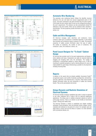 ELECTRICAL

Automatic Wire Numbering
The automatic wire numbering feature follows the identifier structure




                                                                                      Overview
defined by the user and takes into account equipotential points of the
circuit. Two wires connected to the same terminal have the same number.
A link shows the wire number which format can be configured according to
the user’s requirements. The software can also automatically include PLC
addresses in the wire number. Wires can be numbered either manually or
automatically. The wire properties provide information on wires’ type, color,
section, etc.




                                                                                      Fluid Power
Cable and Wire Management
AS Electrical manages cable identifiers and conductors. Every
conductor and/or pair of conductors is identified separately. A wire linking
two terminals can be defined as being a conductor of a cable. The technical




                                                                                      HMI & Control Panel
properties of cables provide information about the type of cables,
the number of conductors, the number of pairs of conductors, the
conductors' colors, the conductors' section, etc.


Panel Layout Designer for “To Scale” Cabinet
Design
AS Electrical also provides tools for the quick implementation and design of




                                                                                      Electrical
entire cabinets and boxes. Components can easily be inserted simply by
dragging and dropping them onto the workspace. The number of
components is automatically updated to reduce design errors. A DIN rail
mounting for assembly grouping, as well as ducting elements for wires are
made available for quick design; dimensioning is possible for all components,
including mounting holes.




                                                                                      Automation
Reports
In addition to the reports that are already available, Automation Studio™
can generate reports, such as bills of materials, purchase lists, terminal lists,
wire lists, cable lists, cross-reference lists, or tag lists. These reports contain




                                                                                      Virtual Machine
detailed information about the end connections of cables and terminal
boards. They can be personalized and printed.



Unique Dynamic and Realistic Simulation of
Electrical Systems
AS Electrical includes simulation capabilities that make it unique as opposed         Catalog
to any other traditional CAD or add-on CAD for electrical engineering
applications. This allows users to validate component selection as well as
control logic structure. There is no solution as user-friendly as Automation
Studio™ offering such added value.
The Electrical Simulator is based on established and reliable modeling
techniques. During simulation, users can precisely monitor voltage, current,
resistance and reactance at any point of a circuit. For example, users can
                                                                                      Services




apply loads to motors and see the effects on speed or on other elements
such as protection devices, etc.




                                                                             17
 