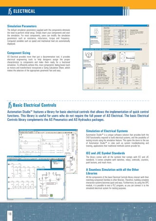 ELECTRICAL

Simulation Parameters
The default simulation parameters supplied with the components eliminate
the need to perform initial setup. Simply insert your components and start
the simulation. For most components, users can modify the simulation
parameters such as resistance, inductance, torque and frequency.
Computed variables such as speed and mechanical load are automatically
displayed.


Component Sizing
AS Electrical provides more than just a documentation tool, it provides
electrical engineering tools to help designers assign the proper
characteristics to components and make them ready for a functional
simulation. To efficiently achieve this, most components’ dialog boxes (such
as motors and transformers) incorporate a Sizing Calculation Sheet, which
makes the selection of the appropriate parameter fast and easy.




      Basic Electrical Controls
Automation Studio™ features a library for basic electrical controls that allows the implementation of quick control
functions. This library is useful for users who do not require the full power of AS Electrical. The basic Electrical
Controls library complements the AS Pneumatics and AS Hydraulics packages.


                                                                               Simulation of Electrical Systems
                                                                               Automation Studio™ is a unique software solution that provides both the
                                                                               CAD functionality required to build electrical systems, and the possibility of
                                                                               testing circuits using the simulation feature. This opens the doors to the use
                                                                               of Automation Studio™ in roles such as system troubleshooting and
                                                                               training, applications that traditional methods cannot provide for.

                                                                               IEC and JIC Symbol Standards
                                                                               The library comes with all the symbols that comply with IEC and JIC
                                                                               standards. It comes complete with switches, relays, solenoids, counters,
                                                                               push buttons, and much more.

                                                                               A Seamless Simulation with all the Other
                                                                               Libraries
                                                                               All the components of the basic Electrical Controls library interact with their
                                                                               matching component families in other libraries. Therefore, building complete
                                                                               interactive systems becomes quick and easy. Furthermore, by using the OPC
                                                                               module, it is possible to test a PLC program, as you can connect it to the
                                                                               simulated electrical system for testing purposes.




 18
 