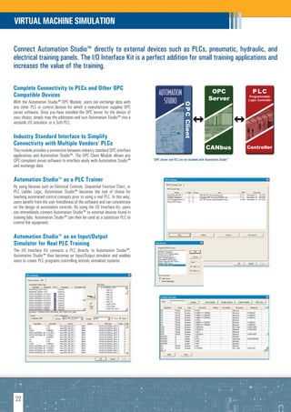 VIRTUAL MACHINE SIMULATION

Connect Automation Studio™ directly to external devices such as PLCs, pneumatic, hydraulic, and
electrical training panels. The I/O Interface Kit is a perfect addition for small training applications and
increases the value of the training.

Complete Connectivity to PLCs and Other OPC
                                                                                    AUTOMATION                                OPC                  PLC
Compatible Devices
                                                                                                                             Server              Programmable
With the Automation Studio™ OPC Module, users can exchange data with                  STUDIO                                                    Logic Controller




                                                                                                         O P C Client
any other PLC or control devices for which a manufacturer supplies OPC
server software. Once you have installed the OPC server for the device of
your choice, simply map the addresses and turn Automation Studio™ into a
versatile I/O simulator or a Soft-PLC.

Industry Standard Interface to Simplify
Connectivity with Multiple Vendors' PLCs
This module provides a connection between industry standard OPC interface                                                 CANbus                Controller
applications and Automation Studio™. The OPC Client Module allows any
OPC compliant server software to interface easily with Automation Studio™       *OPC Server and PLC are not included with Automation StudioTM
and exchange data.

Automation Studio™ as a PLC Trainer
By using libraries such as Electrical Controls, Sequential Function Chart, or
PLC Ladder Logic, Automation Studio™ becomes the tool of choice for
teaching automated control concepts prior to using a real PLC. In this way,
users benefit from the user-friendliness of the software and can concentrate
on the design of automation controls. By using the I/O Interface Kit, users
can immediately connect Automation Studio™ to external devices found in
training labs. Automation Studio™ can then be used as a substitute PLC to
control the equipment.

Automation Studio™ as an Input/Output
Simulator for Real PLC Training
The I/O Interface Kit connects a PLC directly to Automation Studio™.
Automation Studio™ then becomes an Input/Output simulator and enables
users to create PLC programs controlling entirely simulated systems.




 22
 