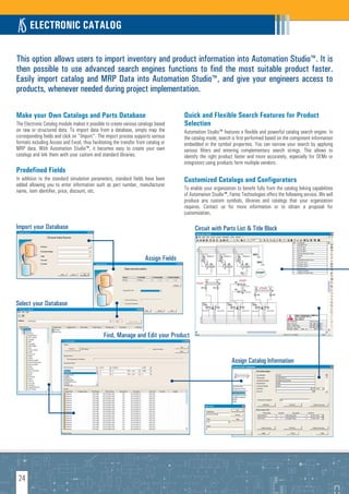 ELECTRONIC CATALOG

This option allows users to import inventory and product information into Automation Studio™. It is
then possible to use advanced search engines functions to find the most suitable product faster.
Easily import catalog and MRP Data into Automation Studio™, and give your engineers access to
products, whenever needed during project implementation.

Make your Own Catalogs and Parts Database                                              Quick and Flexible Search Features for Product
The Electronic Catalog module makes it possible to create various catalogs based       Selection
on raw or structured data. To import data from a database, simply map the              Automation Studio™ features a flexible and powerful catalog search engine. In
corresponding fields and click on "Import". The import process supports various        the catalog mode, search is first performed based on the component information
formats including Access and Excel, thus facilitating the transfer from catalog or     embedded in the symbol properties. You can narrow your search by applying
MRP data. With Automation Studio™, it becomes easy to create your own                  various filters and entering complementary search strings. This allows to
catalogs and link them with your custom and standard libraries.                        identify the right product faster and more accurately, especially for OEMs or
                                                                                       integrators using products form multiple vendors.
Predefined Fields
In addition to the standard simulation parameters, standard fields have been           Customized Catalogs and Configurators
added allowing you to enter information such as part number, manufacturer
name, item identifier, price, discount, etc.                                           To enable your organization to benefit fully from the catalog linking capabilities
                                                                                       of Automation Studio™, Famic Technologies offers the following service. We will
                                                                                       produce any custom symbols, libraries and catalogs that your organization
                                                                                       requires. Contact us for more information or to obtain a proposal for
                                                                                       customization.

Import your Database                                                                        Circuit with Parts List & Title Block



                                                                       Assign Fields




Select your Database
       Select your database


                                                Find, Manage and Edit your Product


                                                                                                                 Assign Catalog Information




 24
 