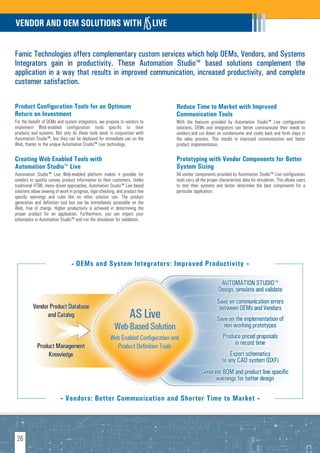 VENDOR AND OEM SOLUTIONS WITH                                                   LIVE


Famic Technologies offers complementary custom services which help OEMs, Vendors, and Systems
Integrators gain in productivity. These Automation Studio™ based solutions complement the
application in a way that results in improved communication, increased productivity, and complete
customer satisfaction.

Product Configuration Tools for an Optimum                                             Reduce Time to Market with Improved
Return on Investment                                                                   Communication Tools
For the benefit of OEMs and system integrators, we propose to vendors to               With the features provided by Automation Studio™ Live configuration
implement Web-enabled configuration tools specific to their                            solutions, OEMs and integrators can better communicate their needs to
products and systems. Not only do these tools work in conjunction with                 vendors and cut down on cumbersome and costly back and forth steps in
Automation Studio™, but they can be deployed for immediate use on the                  the sales process. This results in improved communication and faster
Web, thanks to the unique Automation Studio™ Live technology.                          product implementation.

Creating Web Enabled Tools with                                                        Prototyping with Vendor Components for Better
Automation Studio™ Live                                                                System Sizing
Automation Studio™ Live Web-enabled platform makes it possible for                     All vendor components provided by Automation Studio™ Live configuration
vendors to quickly convey product information to their customers. Unlike               tools carry all the proper characteristic data for simulation. This allows users
traditional HTML menu driven approaches, Automation Studio™ Live based                 to test their systems and better determine the best components for a
solutions allow viewing of work in progress, logic-checking, and product line          particular application.
specific warnings and rules like no other solution can. The product
generation and definition tool box can be immediately accessible on the
Web, free of charge. Higher productivity is achieved in determining the
proper product for an application. Furthermore, you can import your
schematics in Automation Studio™ and run the simulation for validation.




                                 - OEMs and System Integrators: Improved Productivity -




                           - Vendors: Better Communication and Shorter Time to Market -




 26
 