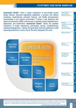 …TO OPTIMIZE YOUR ENTIRE WORKFLOW

Automation Studio™ offers a unique combination of user-friendly system                                                                           General Overview
                                                                                                                                                 Design Engineering
design features, advanced engineering capabilities, a dynamic and realistic




                                                                                                                                                                                   Overview
                                                                                                                                                 Maintenance & Training
simulation, comprehensive animation features, and flexible documentation
functionalities in one common environment. It brings a new dimension that
allows manufacturers, OEMs, and end-users to optimize system implementation,
                                                                                                                                                 Hydraulics
deployment, and maintenance. Automation Studio™ allows the seamless                                                                              Proportional & Servo Hydraulics




                                                                                                                                                                                   Fluid Power
integration of design engineering, prototyping, testing, troubleshooting,                                                                        Pneumatics
                                                                                                                                                 Component Sizing
maintenance/diagnostics, training and generating technical publications while                                                                    Spool & Pump Designer
improving productivity in every step of the entire equipment life cycle.
                                                                                                                                                 HMI & Control Panel




                                                                                                                                                                                   HMI & Control Panel
                                                                                                                                                 Electrical
         System Design

                                              AUTOMATION STUDIO                                                       ™
                                                                                                                                                 Electrical Controls
         ---------------------




                                                                                                                                                                                   Electrical
           Engineering


                                                                                                                                                 PLC Ladder Logic
                                                                      Optimize every step                                                        Digital Electronics




                                                                                                                                                                                   Automation
                                                                                                                                                 SFC / Grafcet
            Project                     System Validation
         Documentation
                                         ---------------------
                                           Simulation
                                                                      of the project/product
                                                                      lifecycle
                                                                                                                                                 Virtual Machine Simulation




                                                                                                                                                                                   Virtual Machine
                                               Start Up                          Training
                                           ---------------------            ---------------------
                                                Testing                          Service                                                         Electronic Catalog
                                                                                                                                                 Bill of Material & Report         Catalog




                                                                             Maintenance                         Technical                       Turnkey Solutions
                                                                                  &                                                              Training & Consulting Services
                                                                             Diagnostics                        Publication
                                                                                                                                                                                   Services




"We already have seen, through the use of Automation Studio, different layouts could be evaluated in their complexity a lot faster and efficient than in
the past. This is a big step forward in circuit design, since you can imagine due to the enormous size of an underground circuit that it can not easily be
changed once it is installed underground. The process of optimization has become extremely efficient due to the use of the new software."
                                                                                             Franz-Heinrich Suilmann, Hydraulics / Roof Support Systems, DBT
                                                                                                   H                                                                     3
 