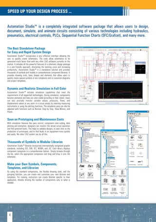 SPEED UP YOUR DESIGN PROCESS ...


Automation Studio™ is a completely integrated software package that allows users to design,
document, simulate, and animate circuits consisting of various technologies including hydraulics,
pneumatics, electrical controls, PLCs, Sequential Function Charts (SFC/Grafcet), and many more.


The Best Standalone Package
for Easy and Rapid System Design
Automation Studio™ incorporates a very effective interface allowing the
user to quickly create schematics. The tools allow schematics to be
generated much faster than with any other CAD software currently on the
market. It includes all the powerful features of a schematic design package
in a user-friendly approach, shortening the learning curve and increasing
productivity. Automation Studio™ is a standalone solution and provides
thousands of symbols and models in comprehensive component libraries. It
provides drawing tools, basic shapes and elements that allow users to
quickly create special symbols of any complexity and to customize diagrams
and project templates.


Dynamic and Realistic Simulation in Full Color
Automation Studio™ includes simulation capabilities that meet the
requirements of all supported technologies. During simulation, components
become animated and lines are color-coded according to their states. Users
can also precisely monitor variable values, pressures, flows, and
displacement values at any point in a circuit simply by inserting measuring
instruments or using the plotting functions. The simulation pace can also be
adjusted with functions such as Normal, Step by Step, Slow Motion, and
Pause.

Save on Prototyping and Maintenance Costs
With simulation features like pace control, component color-coding, data
plotting and animation, designers can monitor the actual circuit operation
and find potential faults. This helps to validate designs, to save time on the
production of prototypes, and to find faults in an equipment more quickly
and easily. No other CAD system can do all this.

Thousands of Symbols in Modular Libraries
Automation Studio™ libraries incorporate internationally recognized graphic
standards, including ISO, DIN, IEC, NEMA, and JIC. Each library displays
component categories in a comprehensive fashion. Simply browse through
the list, select the appropriate component and drag and drop it onto the
schematic.

Make your Own Symbols, Components,
Templates, and Libraries
By using the standard components, the flexible drawing tools, and the
grouping function, you can create and customize your own libraries and
templates. For training, instructors can create libraries specific to their
application, thereby limiting the number of components only to what is
needed.




  4
 