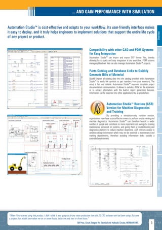 ... AND GAIN PERFORMANCE WITH SIMULATION


Automation Studio™ is cost-effective and adapts to your workflow. Its user-friendly interface makes
it easy to deploy, and it truly helps engineers to implement solutions that support the entire life cycle




                                                                                                                                                                            Overview
of any project or product.

                                                                                             Compatibility with other CAD and PDM Systems
                                                                                             for Easy Integration




                                                                                                                                                                            Fluid Power
                                                                                             Automation Studio™ can import and export DXF format files, thereby
                                                                                             allowing for its quick and easy integration in any workflow. PDM systems
                                                                                             managing Windows files can also manage Automation Studio™ projects.

                                                                                             Parts Catalog and Database Links to Quickly




                                                                                                                                                                            HMI & Control Panel
                                                                                             Generate Bills of Material
                                                                                             Quickly import all catalog data into the catalog provided with Automation
                                                                                             Studio™ to easily link symbols to part numbers from your inventory. The
                                                                                             setup is fast and reliable. Automation Studio™ improves complete project
                                                                                             documentation communication. It allows to include a BOM on the schematic
                                                                                             or to extract information with the built-in report generating features.
                                                                                             Information can be exported into other applications like a spreadsheet.




                                                                                                                                                                            Electrical
                                                                                                                    Automation Studio™ Runtime (ASR)
                                                                                                                    Version for Machine Diagnostics
                                                                                                                    and Training
                                                                                                                  By providing a simulation-only runtime version,
                                                                                             organizations now have a cost-effective means to perform onsite training and




                                                                                                                                                                            Automation
                                                                                             machine diagnostics. Automation Studio™ can therefore benefit a wider
                                                                                             number of people and contribute to more important cost savings by training
                                                                                             maintenance personnel on systems, and giving them a troubleshooting and
                                                                                             diagnostics platform to reduce machine downtime. ASR restricts access to
                                                                                             sensitive design information which may not be essential to maintenance and
                                                                                             training departments, therefore avoiding information leaks outside a




                                                                                                                                                                            Virtual Machine
                                                                                             controlled environment.




                                                                                                                                                                            Catalog
                                                                                                                                                                            Services




 "When I first started using this product, I didn't think it was going to be any more productive than the 2D CAD software we had been using. But now
 a project that would have taken me six or seven hours, takes me only two or three hours."
                                                                              Bill Price, Circuit Designer for Electrical and Hydraulic Circuits, MORBARK INC.      5
 