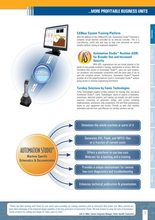 …MORE PROFITABLE BUSINESS UNITS




                                                                                                                                                                   Overview
                                                                                CANbus System Training Platform
                                                                                With the addition of the CANbus/OPC link, Automation Studio™ becomes a
                                                                                complete virtual machine controlled by an external controller. This is a
                                                                                cost-effective, useful and safe way to help train personnel on control
                                                                                systems without relying on expensive equipment.




                                                                                                                                                                   Fluid Power
                                                                                                     Automation Studio™ Runtime (ASR)
                                                                                                     for Broader Use and Increased
                                                                                                     Security
                                                                                                     With ASR, organizations can put virtual systems in the
                                                                                hands of more people involved in training, maintenance or service. With this




                                                                                                                                                                   HMI & Control Panel
                                                                                Simulation-Only version of Automation Studio™, users can open projects,
                                                                                run simulation, and manipulate components with the same ease of use as
                                                                                with the complete version. Furthermore, Automation Studio™ Runtime
                                                                                provides all of the powerful features found in Automation Studio™ without
                                                                                giving access to sensitive engineering information.

                                                                                Turnkey Solutions by Famic Technologies
                                                                                Famic Technologies supplies turnkey solutions for training. Over and above




                                                                                                                                                                   Electrical
                                                                                Automation Studio™, Famic Technologies' teams of experts in hydraulics,
                                                                                automation, electrical systems, and training can provide you with turnkey
                                                                                solutions consisting of schematic design and system modeling
                                                                                implementation, animations, new components, AVI and Flash presentations
                                                                                based on your equipment and circuits. Provide us with your machine
                                                                                schematics and see how cost-effective our turnkey solutions can be.




                                                                                                                                                                   Automation
                                                                                                                                                                   Virtual Machine
                                                                                                                                                                   Catalog
                                                                                                                                                                   Services




"Parker has been working with Famic for over seven years providing our training customers with an interactive fluid power tool. More recently we
have taken advantage of the enhanced design capability of the new generation of Automation Studio. We look forward to using the suite of Automation
Studio products for training and design for many years to come."
                                                                                   John A. Miller, System Integration Manager, Parker Hannifin Corporation     7
 