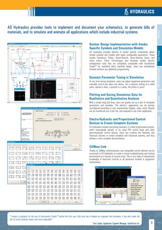 HYDRAULICS

AS Hydraulics provides tools to implement and document your schematics, to generate bills of
materials, and to simulate and animate all applications which include industrial systems.




                                                                                                                                                                           Overview
                                                                                           Quicker Design Implementation with Vendor
                                                                                           Specific Symbols and Simulation Models




                                                                                                                                                                           Fluid Power
                                                                                           AS Hydraulics provides libraries of vendor specific components which
                                                                                           include symbols and models with easily configurable parameters. These
                                                                                           include Hydraforce, Parker, Bosch-Rexroth, Sauer-Danfoss, Eaton, and
                                                                                           many others. Famic Technologies also develops vendor specific
                                                                                           configuration tools that are completely compatible with Automation
                                                                                           Studio™ for machined block manifold design. Users can immediately
                                                                                           simulate without any additional programming.




                                                                                                                                                                           HMI & Control Panel
                                                                                           Dynamic Parameter Tuning in Simulation
                                                                                           At any time during simulation, users can adjust equipment parameters and
                                                                                           manually control just about any device. Set a pressure setting on a relief
                                                                                           valve, operate a lever, a joystick or a valve, the choice is yours!

                                                                                           Plotting and Saving Simulation Data for




                                                                                                                                                                           Electrical
                                                                                           Qualitative and Quantitative Analysis
                                                                                           With a simple drag and drop, users can quickly set up a plot of simulated
                                                                                           parameters and variables. The plotter's appearance can be entirely
                                                                                           reconfigured according to your requirements (display, scale, units). Results
                                                                                           can be transferred into a text file, and analyzed in any other application.




                                                                                                                                                                           Automation
                                                                                           Electro-Hydraulic and Proportional Control
                                                                                           Devices to Create Complete Systems
                                                                                           AS Hydraulics includes everything necessary to create proportional systems,
                                                                                           either hydraulically piloted, or by using PID control loops and other
                                                                                           electrohydraulic control devices. Users can combine the Hydraulic and
                                                                                           Electrical Libraries to create complete and functional systems, and thus




                                                                                                                                                                           Virtual Machine
                                                                                           achieve a more complete documentation.


                                                                                           CANbus Link
                                                                                           Thanks to CANbus communication, any compatible control element can be
                                                                                           connected to AS Hydraulics to create a virtual troubleshooting and training
                                                                                           environment at a fraction of current costs. This in turn helps to disseminate
                                                                                           knowledge of electronic controls to all personnel involved in equipment
                                                                                           maintenance.
                                                                                                                                                                           Catalog
                                                                                                                                                                           Services




 "I expect a payback for the use of Automation Studio™ within the first year. Not only has it helped our engineer find mistakes, it has also made the
 job of circuit analysis easier and more enjoyable."
                                                                                               Tony Casale, Application Engineer Manager, HydraForce Inc.          9
 