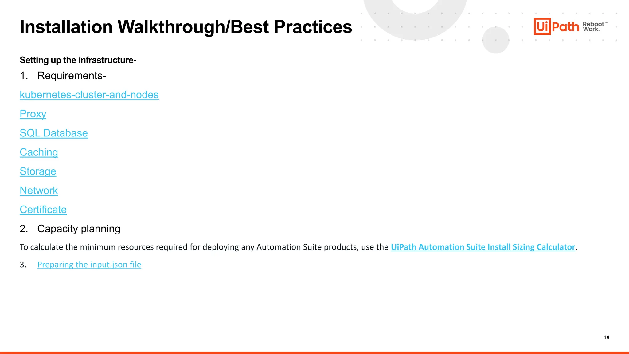 10
Installation Walkthrough/Best Practices
Setting up the infrastructure-
1. Requirements-
kubernetes-cluster-and-nodes
Proxy
SQL Database
Caching
Storage
Network
Certificate
2. Capacity planning
To calculate the minimum resources required for deploying any Automation Suite products, use the UiPath Automation Suite Install Sizing Calculator.
3. Preparing the input.json file
 
