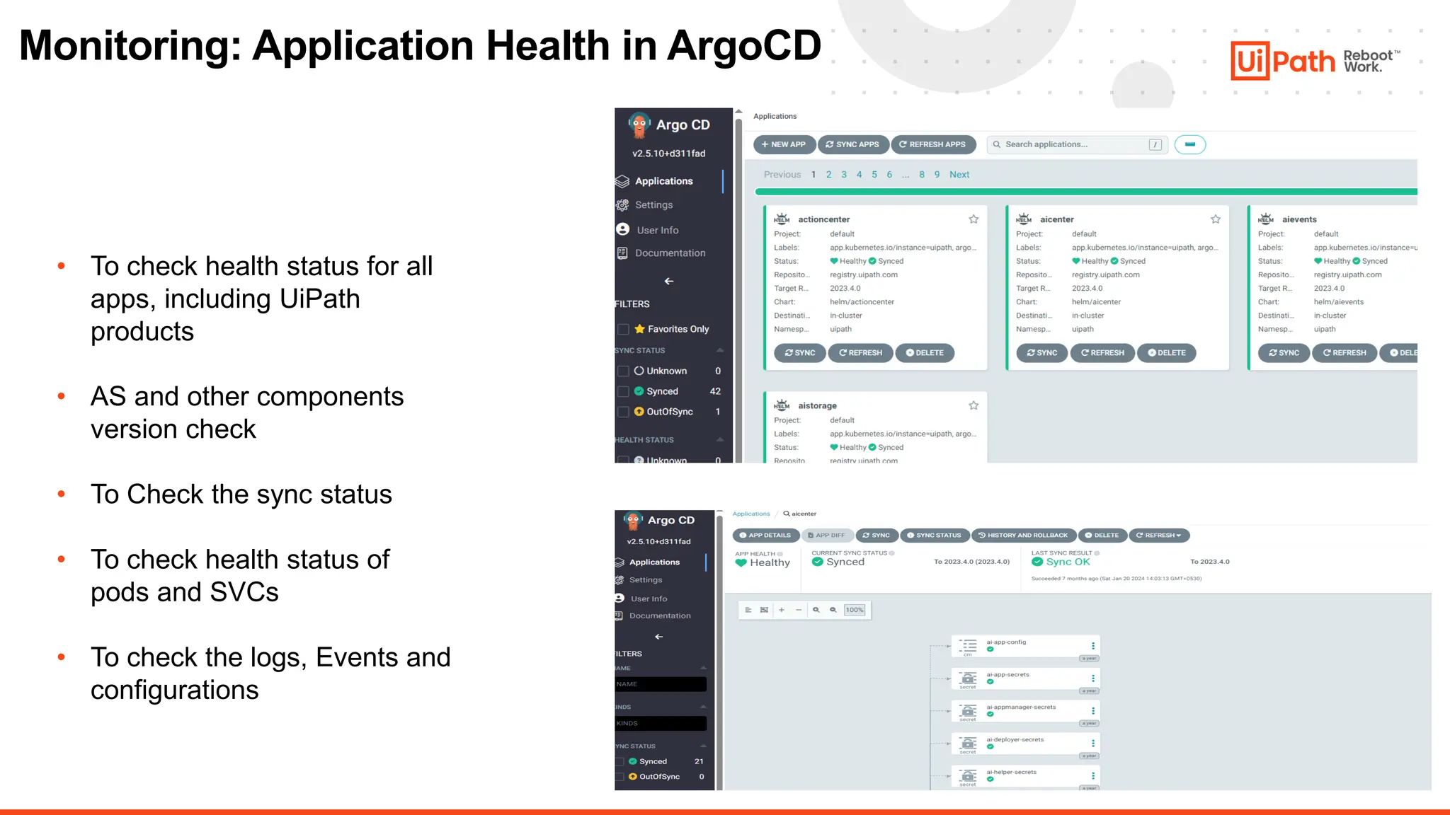 15
Monitoring: Application Health in ArgoCD
• To check health status for all
apps, including UiPath
products
• AS and other components
version check
• To Check the sync status
• To check health status of
pods and SVCs
• To check the logs, Events and
configurations
 
