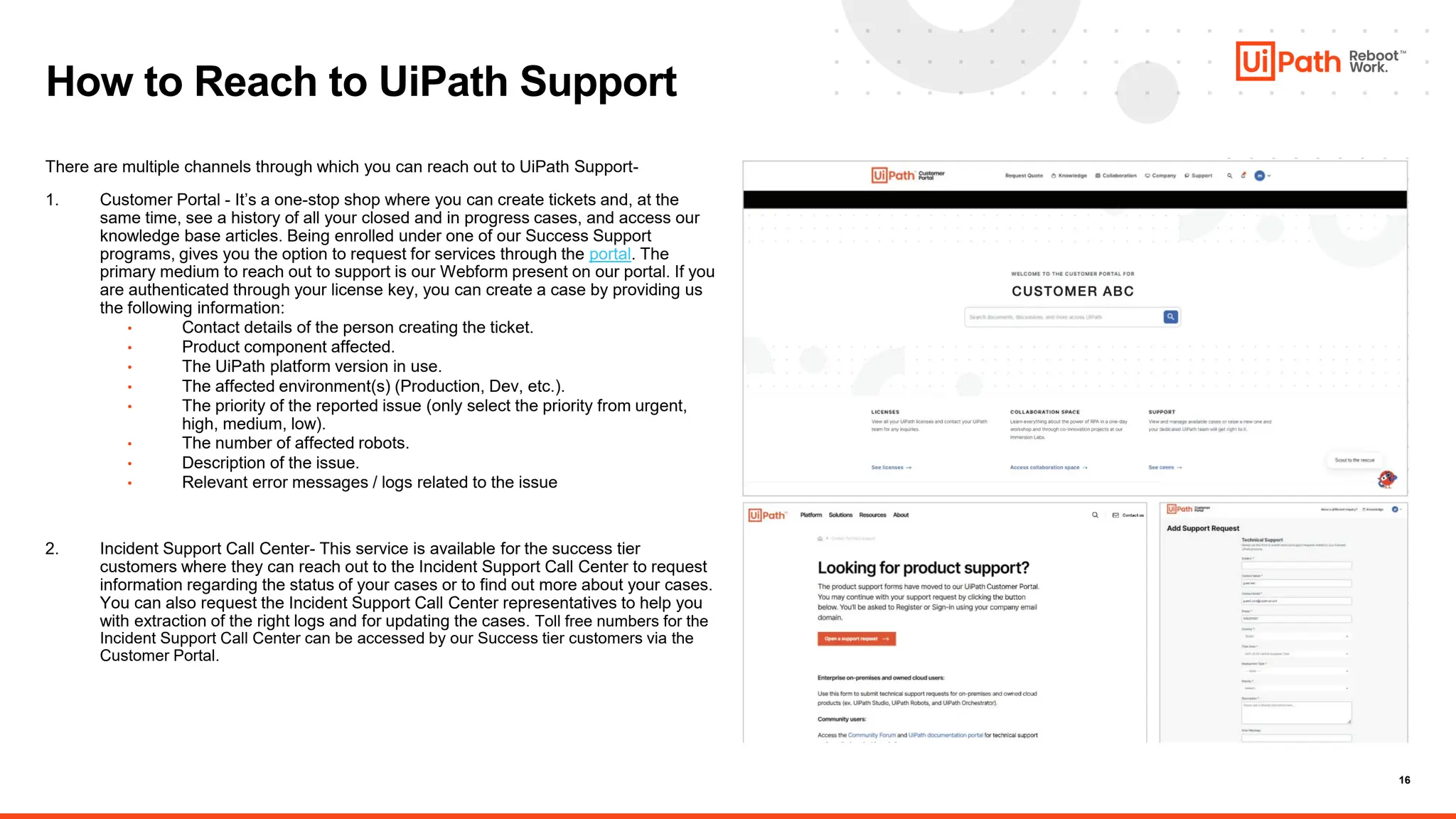 16
There are multiple channels through which you can reach out to UiPath Support-
1. Customer Portal - It’s a one-stop shop where you can create tickets and, at the
same time, see a history of all your closed and in progress cases, and access our
knowledge base articles. Being enrolled under one of our Success Support
programs, gives you the option to request for services through the portal. The
primary medium to reach out to support is our Webform present on our portal. If you
are authenticated through your license key, you can create a case by providing us
the following information:
• Contact details of the person creating the ticket.
• Product component affected.
• The UiPath platform version in use.
• The affected environment(s) (Production, Dev, etc.).
• The priority of the reported issue (only select the priority from urgent,
high, medium, low).
• The number of affected robots.
• Description of the issue.
• Relevant error messages / logs related to the issue
2. Incident Support Call Center- This service is available for the success tier
customers where they can reach out to the Incident Support Call Center to request
information regarding the status of your cases or to find out more about your cases.
You can also request the Incident Support Call Center representatives to help you
with extraction of the right logs and for updating the cases. Toll free numbers for the
Incident Support Call Center can be accessed by our Success tier customers via the
Customer Portal.
How to Reach to UiPath Support
 