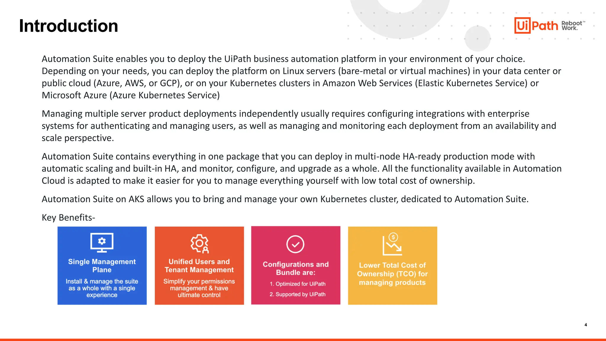 4
Introduction
Automation Suite enables you to deploy the UiPath business automation platform in your environment of your choice.
Depending on your needs, you can deploy the platform on Linux servers (bare-metal or virtual machines) in your data center or
public cloud (Azure, AWS, or GCP), or on your Kubernetes clusters in Amazon Web Services (Elastic Kubernetes Service) or
Microsoft Azure (Azure Kubernetes Service)
Managing multiple server product deployments independently usually requires configuring integrations with enterprise
systems for authenticating and managing users, as well as managing and monitoring each deployment from an availability and
scale perspective.
Automation Suite contains everything in one package that you can deploy in multi-node HA-ready production mode with
automatic scaling and built-in HA, and monitor, configure, and upgrade as a whole. All the functionality available in Automation
Cloud is adapted to make it easier for you to manage everything yourself with low total cost of ownership.
Automation Suite on AKS allows you to bring and manage your own Kubernetes cluster, dedicated to Automation Suite.
Key Benefits-
 