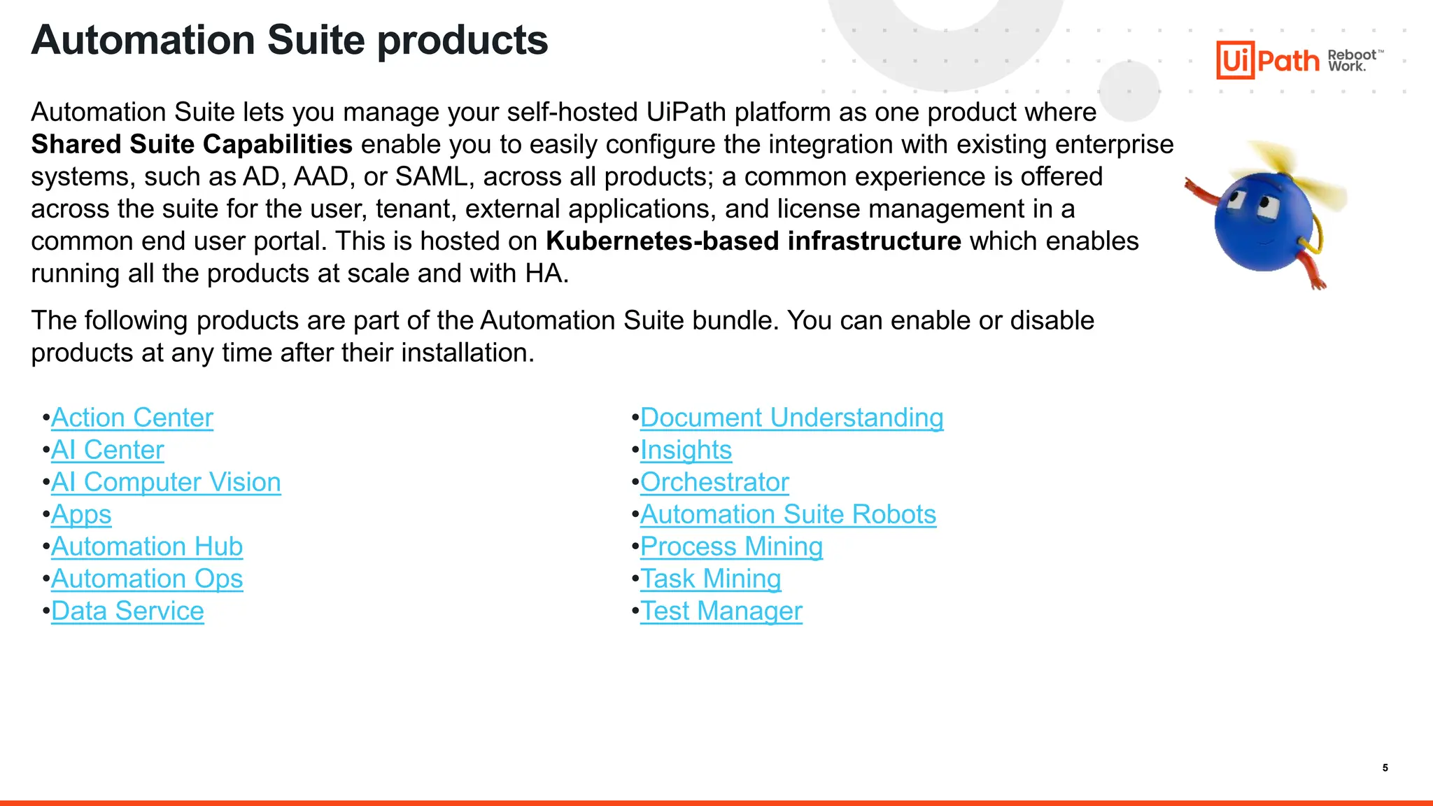 5
Automation Suite lets you manage your self-hosted UiPath platform as one product where
Shared Suite Capabilities enable you to easily configure the integration with existing enterprise
systems, such as AD, AAD, or SAML, across all products; a common experience is offered
across the suite for the user, tenant, external applications, and license management in a
common end user portal. This is hosted on Kubernetes-based infrastructure which enables
running all the products at scale and with HA.
The following products are part of the Automation Suite bundle. You can enable or disable
products at any time after their installation.
Automation Suite products
•Document Understanding
•Insights
•Orchestrator
•Automation Suite Robots
•Process Mining
•Task Mining
•Test Manager
•Action Center
•AI Center
•AI Computer Vision
•Apps
•Automation Hub
•Automation Ops
•Data Service
 