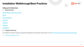 10
Installation Walkthrough/Best Practices
Setting up the infrastructure-
1. Requirements-
kubernetes-cluster-and-nodes
Proxy
SQL Database
Caching
Storage
Network
Certificate
2. Capacity planning
To calculate the minimum resources required for deploying any Automation Suite products, use the UiPath Automation Suite Install Sizing Calculator.
3. Preparing the input.json file
 