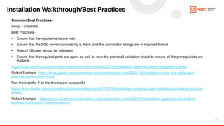11
Installation Walkthrough/Best Practices
Common Best Practices-
Swap – Disabled
Best Practices-
• Ensure that the requirements are met.
• Ensure that the SQL server connectivity is there, and the connection strings are in required format
• Role of DB user should be validated.
• Ensure that the required ports are open, as well as reun the preinstall validation check to ensure all the prerequisites are
in place-
https://docs.uipath.com/automation-suite/automation-suite/2023.10/installation-guide-eks-aks/prerequisite-checks
Output Example- https://docs.uipath.com/automation-suite/automation-suite/2023.10/installation-guide-eks-aks/output-
example-prerequisite-check
Run the installer if all the checks are successful-
https://docs.uipath.com/automation-suite/automation-suite/2023.10/installation-guide-eks-aks/installing-automation-suite-on-
eksaks
Output Example - https://docs.uipath.com/automation-suite/automation-suite/2023.10/installation-guide-eks-aks/output-
example-automation-suite-installation
 