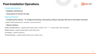 13
Post-Installation Operations
Cluster Administration-
- Database maintenance
- Using splunk to monitor the logs
Backup & Restore-
- Configuring the backup – To configure the backup, add backup config to input.json file and run the below command
./uipathctl manifest apply input.json --only velero --versions versions.json
- Taking a backup-
Enable a scheduled backup - ./uipathctl snapshot backup enable --schedule "*/45 * * * *" --retention 168h --prefix "mysnapshot”
Disable a backup- ./uipathctl snapshot disable --prefix <prefix_name>
List a backup - ./uipathctl snapshot list
On demand backup - ./uipathctl snapshot backup create <snapshot_name>
 
