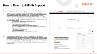 16
There are multiple channels through which you can reach out to UiPath Support-
1. Customer Portal - It’s a one-stop shop where you can create tickets and, at the
same time, see a history of all your closed and in progress cases, and access our
knowledge base articles. Being enrolled under one of our Success Support
programs, gives you the option to request for services through the portal. The
primary medium to reach out to support is our Webform present on our portal. If you
are authenticated through your license key, you can create a case by providing us
the following information:
• Contact details of the person creating the ticket.
• Product component affected.
• The UiPath platform version in use.
• The affected environment(s) (Production, Dev, etc.).
• The priority of the reported issue (only select the priority from urgent,
high, medium, low).
• The number of affected robots.
• Description of the issue.
• Relevant error messages / logs related to the issue
2. Incident Support Call Center- This service is available for the success tier
customers where they can reach out to the Incident Support Call Center to request
information regarding the status of your cases or to find out more about your cases.
You can also request the Incident Support Call Center representatives to help you
with extraction of the right logs and for updating the cases. Toll free numbers for the
Incident Support Call Center can be accessed by our Success tier customers via the
Customer Portal.
How to Reach to UiPath Support
 