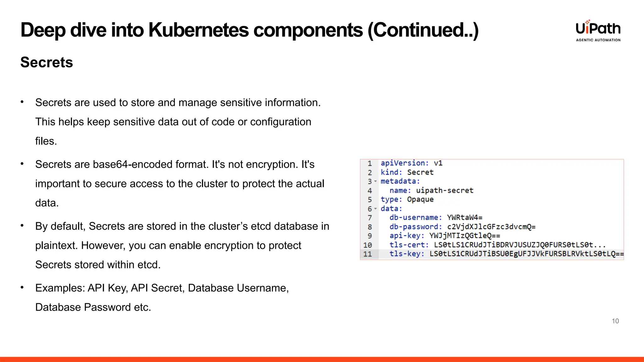 • Secrets are used to store and manage sensitive information.
This helps keep sensitive data out of code or configuration
files.
• Secrets are base64-encoded format. It's not encryption. It's
important to secure access to the cluster to protect the actual
data.
• By default, Secrets are stored in the cluster’s etcd database in
plaintext. However, you can enable encryption to protect
Secrets stored within etcd.
• Examples: API Key, API Secret, Database Username,
Database Password etc.
10
Deep dive into Kubernetes components (Continued..)
Secrets
 