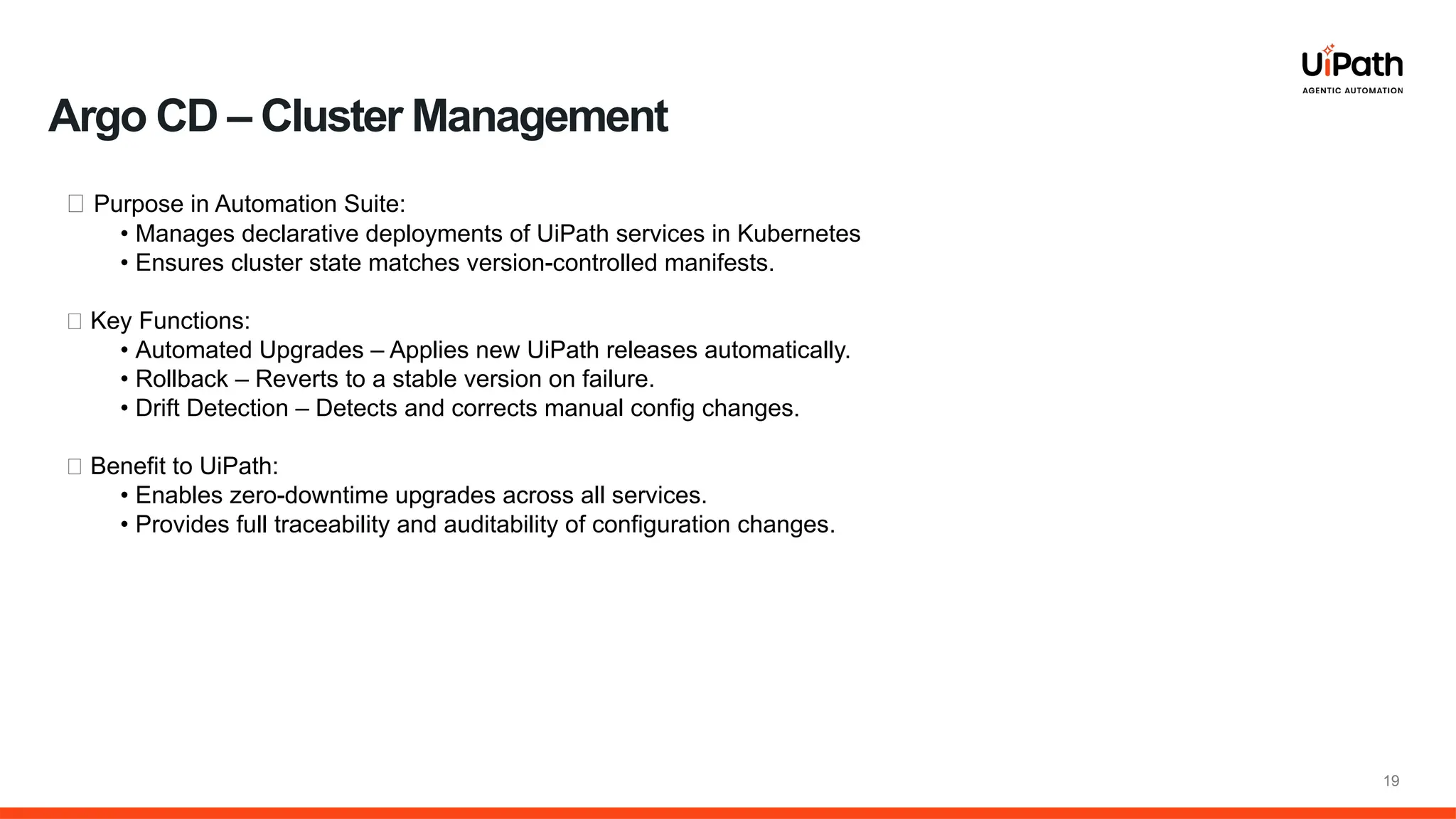 19
🔹 Purpose in Automation Suite:
• Manages declarative deployments of UiPath services in Kubernetes
• Ensures cluster state matches version-controlled manifests.
🔹 Key Functions:
• Automated Upgrades – Applies new UiPath releases automatically.
• Rollback – Reverts to a stable version on failure.
• Drift Detection – Detects and corrects manual config changes.
🔹 Benefit to UiPath:
• Enables zero-downtime upgrades across all services.
• Provides full traceability and auditability of configuration changes.
Argo CD – Cluster Management
 