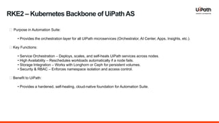 RKE2 – Kubernetes Backbone of UiPathAS
🔹 Purpose in Automation Suite:
• Provides the orchestration layer for all UiPath microservices (Orchestrator, AI Center, Apps, Insights, etc.).
🔹 Key Functions:
• Service Orchestration – Deploys, scales, and self-heals UiPath services across nodes.
• High Availability – Reschedules workloads automatically if a node fails.
• Storage Integration – Works with Longhorn or Ceph for persistent volumes.
• Security & RBAC – Enforces namespace isolation and access control.
🔹 Benefit to UiPath:
• Provides a hardened, self-healing, cloud-native foundation for Automation Suite.
 