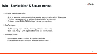 18
🔹 Purpose in Automation Suite:
• Acts as a service mesh managing inter-service communication within Kubernetes.
• Provides ingress gateway for all incoming traffic to UiPath services.
• Enforces mutual TLS (mTLS) between internal microservices.
🔹 Key Functions:
• Traffic Management – Intelligent routing, retries, and timeouts.
• Zero-Trust Policy – Only registered services can communicate.
🔹 Benefit to UiPath:
• Simplifies security and routing across microservices.
• Enables fine-grained control and encrypted internal traffic.
Istio – Service Mesh & Secure Ingress
 