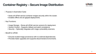 20
🔹 Purpose in Automation Suite:
• Hosts all UiPath service container images securely within the cluster.
• Enables offline and air gapped deployments.
‑
🔹 Key Functions:
• Image Storage – Stores all UiPath service versions for deployment.
• Version Control – Supports rollback and patch consistency.
• Security – Optionally integrates with image vulnerability scanners.
🔹 Benefit to UiPath:
• Ensures trusted image provenance with no external dependencies.
• Provides faster upgrades and supports disconnected environments.
Container Registry – Secure Image Distribution
 