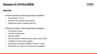 21
Session-2 (14-Oct-2025)
Agenda
• UiPath Automation Suite Single Node installation
• Prerequisites - 24.10.x
• Hardware and software prerequisites.
• Deployment types & capacity planning.
• UiPath Automation Suite Single Node installation
• Prerequisite checks
• VM Disk Configuration.
• Setting up DNS.
• DB connectivity & Walkthrough of cluster config JSON.
• Installation of temp docker registry.
• Kubernetes Infra layer installation of server + agent.
• Initiate/Kick off - Service and fabric layer installation
 