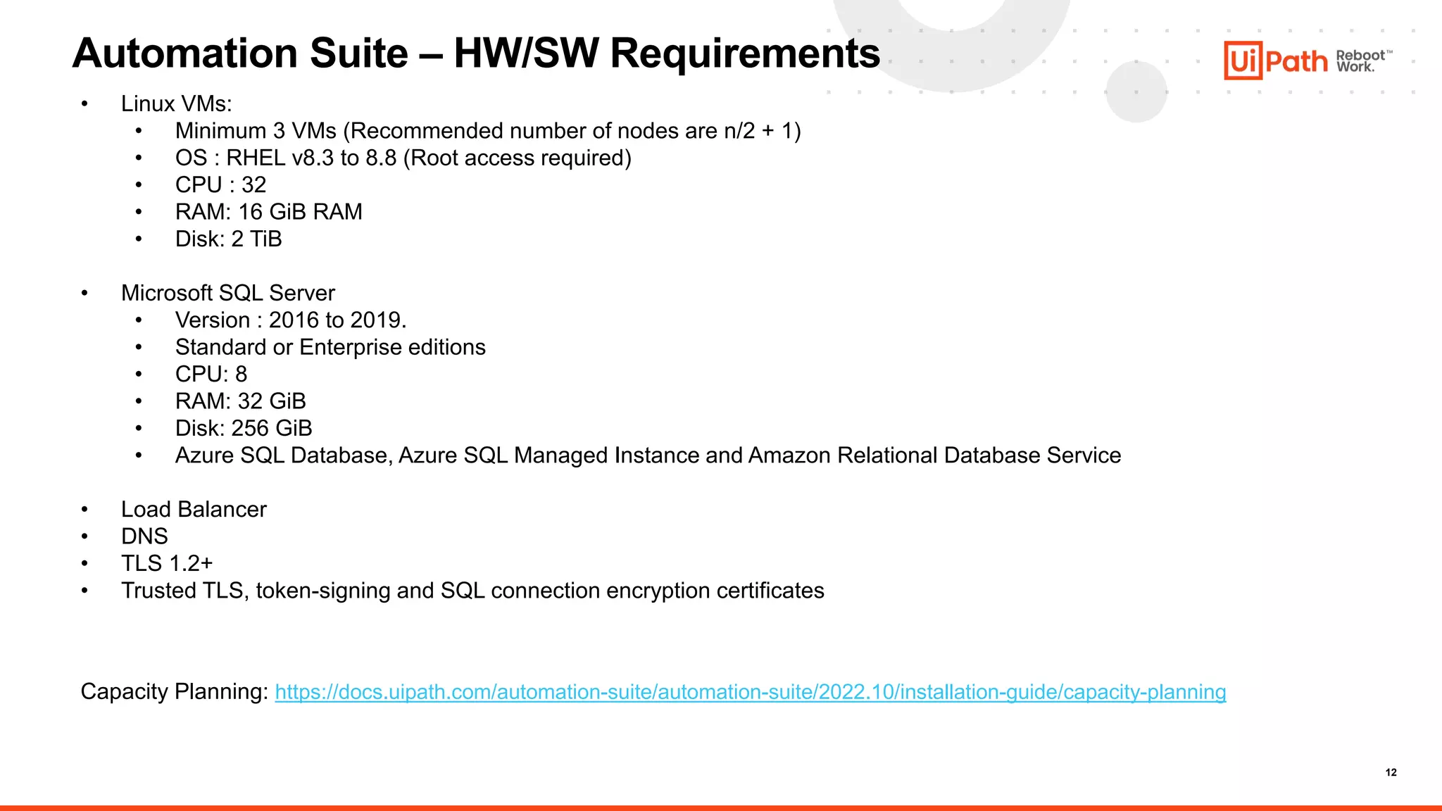 12
Automation Suite – HW/SW Requirements
• Linux VMs:
• Minimum 3 VMs (Recommended number of nodes are n/2 + 1)
• OS : RHEL v8.3 to 8.8 (Root access required)
• CPU : 32
• RAM: 16 GiB RAM
• Disk: 2 TiB
• Microsoft SQL Server
• Version : 2016 to 2019.
• Standard or Enterprise editions
• CPU: 8
• RAM: 32 GiB
• Disk: 256 GiB
• Azure SQL Database, Azure SQL Managed Instance and Amazon Relational Database Service
• Load Balancer
• DNS
• TLS 1.2+
• Trusted TLS, token-signing and SQL connection encryption certificates
Capacity Planning: https://docs.uipath.com/automation-suite/automation-suite/2022.10/installation-guide/capacity-planning
 