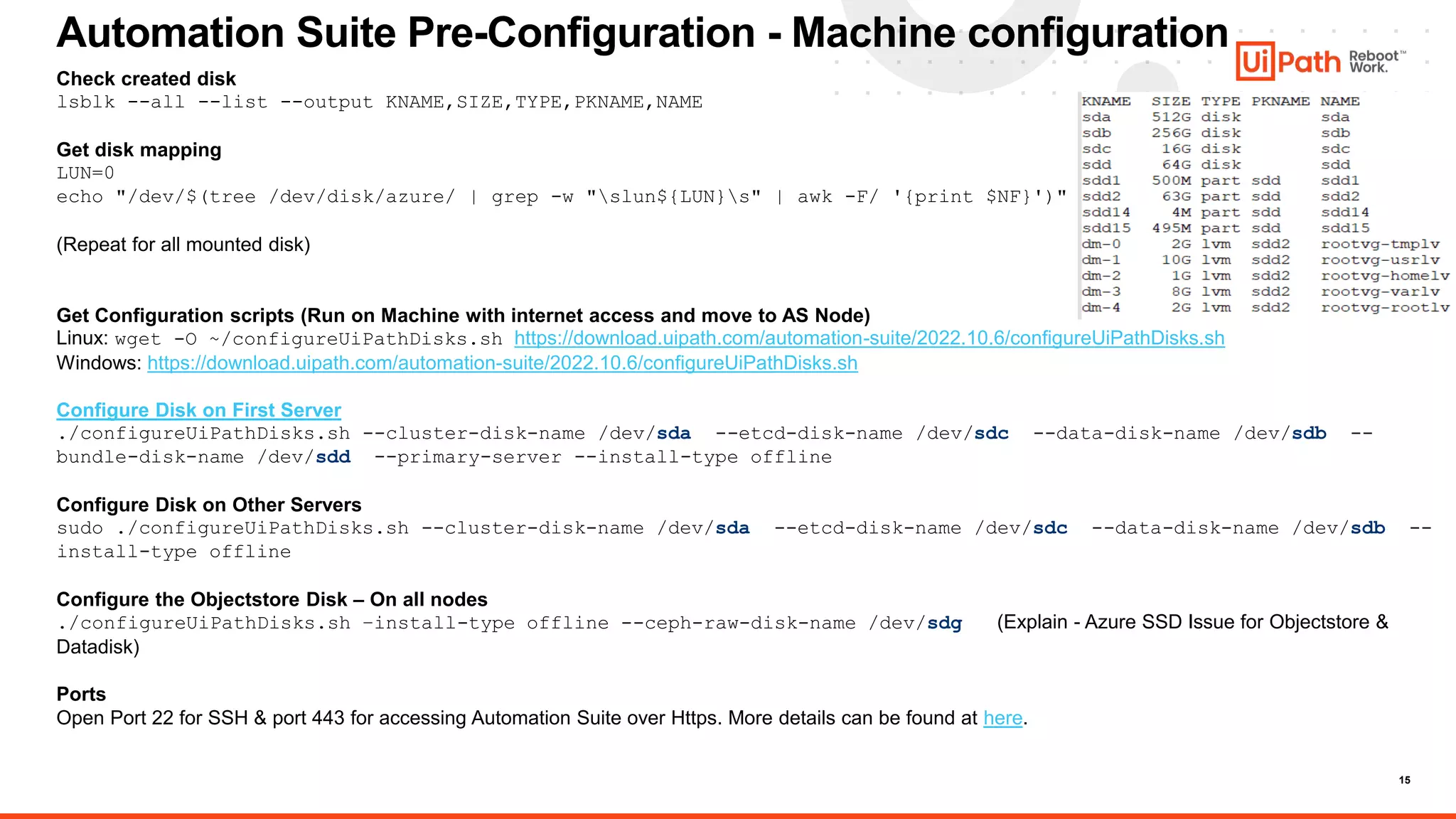 15
Automation Suite Pre-Configuration - Machine configuration
Check created disk
lsblk --all --list --output KNAME,SIZE,TYPE,PKNAME,NAME
Get disk mapping
LUN=0
echo "/dev/$(tree /dev/disk/azure/ | grep -w "slun${LUN}s" | awk -F/ '{print $NF}')"
(Repeat for all mounted disk)
Get Configuration scripts (Run on Machine with internet access and move to AS Node)
Linux: wget -O ~/configureUiPathDisks.sh https://download.uipath.com/automation-suite/2022.10.6/configureUiPathDisks.sh
Windows: https://download.uipath.com/automation-suite/2022.10.6/configureUiPathDisks.sh
Configure Disk on First Server
./configureUiPathDisks.sh --cluster-disk-name /dev/sda --etcd-disk-name /dev/sdc --data-disk-name /dev/sdb --
bundle-disk-name /dev/sdd --primary-server --install-type offline
Configure Disk on Other Servers
sudo ./configureUiPathDisks.sh --cluster-disk-name /dev/sda --etcd-disk-name /dev/sdc --data-disk-name /dev/sdb --
install-type offline
Configure the Objectstore Disk – On all nodes
./configureUiPathDisks.sh –install-type offline --ceph-raw-disk-name /dev/sdg (Explain - Azure SSD Issue for Objectstore &
Datadisk)
Ports
Open Port 22 for SSH & port 443 for accessing Automation Suite over Https. More details can be found at here.
 