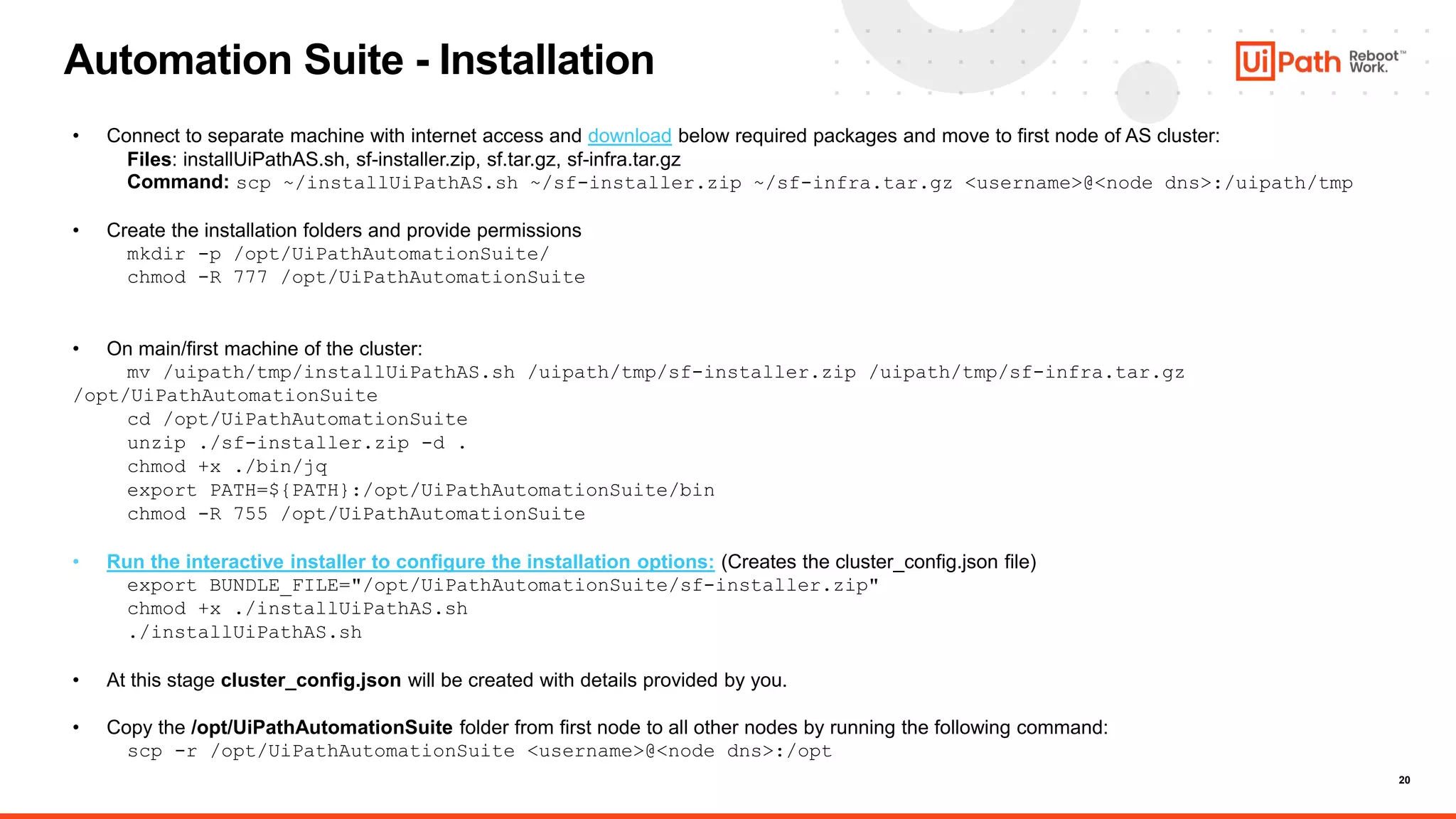 20
Automation Suite - Installation
• Connect to separate machine with internet access and download below required packages and move to first node of AS cluster:
Files: installUiPathAS.sh, sf-installer.zip, sf.tar.gz, sf-infra.tar.gz
Command: scp ~/installUiPathAS.sh ~/sf-installer.zip ~/sf-infra.tar.gz <username>@<node dns>:/uipath/tmp
• Create the installation folders and provide permissions
mkdir -p /opt/UiPathAutomationSuite/
chmod -R 777 /opt/UiPathAutomationSuite
• On main/first machine of the cluster:
mv /uipath/tmp/installUiPathAS.sh /uipath/tmp/sf-installer.zip /uipath/tmp/sf-infra.tar.gz
/opt/UiPathAutomationSuite
cd /opt/UiPathAutomationSuite
unzip ./sf-installer.zip -d .
chmod +x ./bin/jq
export PATH=${PATH}:/opt/UiPathAutomationSuite/bin
chmod -R 755 /opt/UiPathAutomationSuite
• Run the interactive installer to configure the installation options: (Creates the cluster_config.json file)
export BUNDLE_FILE="/opt/UiPathAutomationSuite/sf-installer.zip"
chmod +x ./installUiPathAS.sh
./installUiPathAS.sh
• At this stage cluster_config.json will be created with details provided by you.
• Copy the /opt/UiPathAutomationSuite folder from first node to all other nodes by running the following command:
scp -r /opt/UiPathAutomationSuite <username>@<node dns>:/opt
 