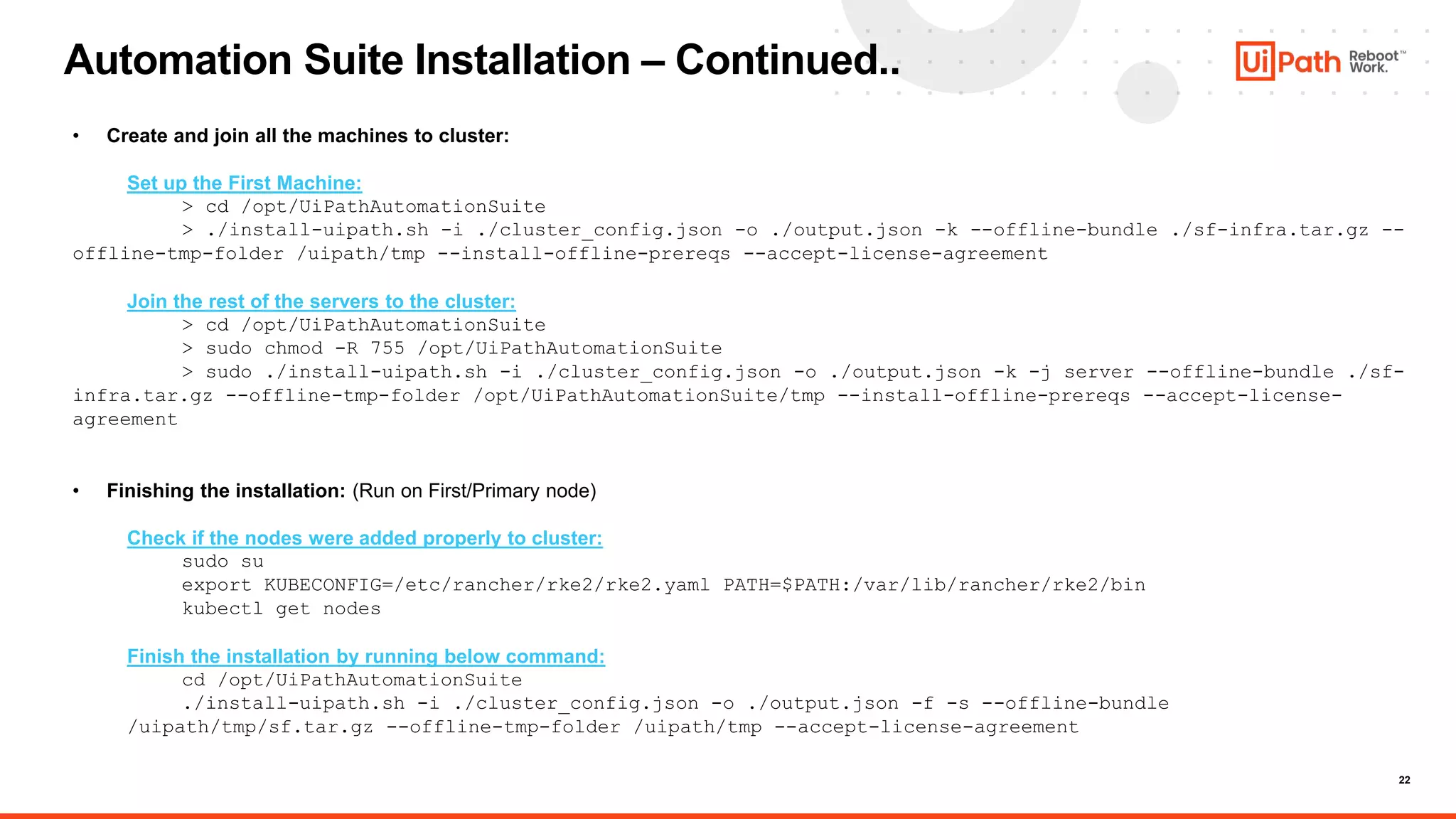 22
Automation Suite Installation – Continued..
• Create and join all the machines to cluster:
Set up the First Machine:
> cd /opt/UiPathAutomationSuite
> ./install-uipath.sh -i ./cluster_config.json -o ./output.json -k --offline-bundle ./sf-infra.tar.gz --
offline-tmp-folder /uipath/tmp --install-offline-prereqs --accept-license-agreement
Join the rest of the servers to the cluster:
> cd /opt/UiPathAutomationSuite
> sudo chmod -R 755 /opt/UiPathAutomationSuite
> sudo ./install-uipath.sh -i ./cluster_config.json -o ./output.json -k -j server --offline-bundle ./sf-
infra.tar.gz --offline-tmp-folder /opt/UiPathAutomationSuite/tmp --install-offline-prereqs --accept-license-
agreement
• Finishing the installation: (Run on First/Primary node)
Check if the nodes were added properly to cluster:
sudo su
export KUBECONFIG=/etc/rancher/rke2/rke2.yaml PATH=$PATH:/var/lib/rancher/rke2/bin
kubectl get nodes
Finish the installation by running below command:
cd /opt/UiPathAutomationSuite
./install-uipath.sh -i ./cluster_config.json -o ./output.json -f -s --offline-bundle
/uipath/tmp/sf.tar.gz --offline-tmp-folder /uipath/tmp --accept-license-agreement
 