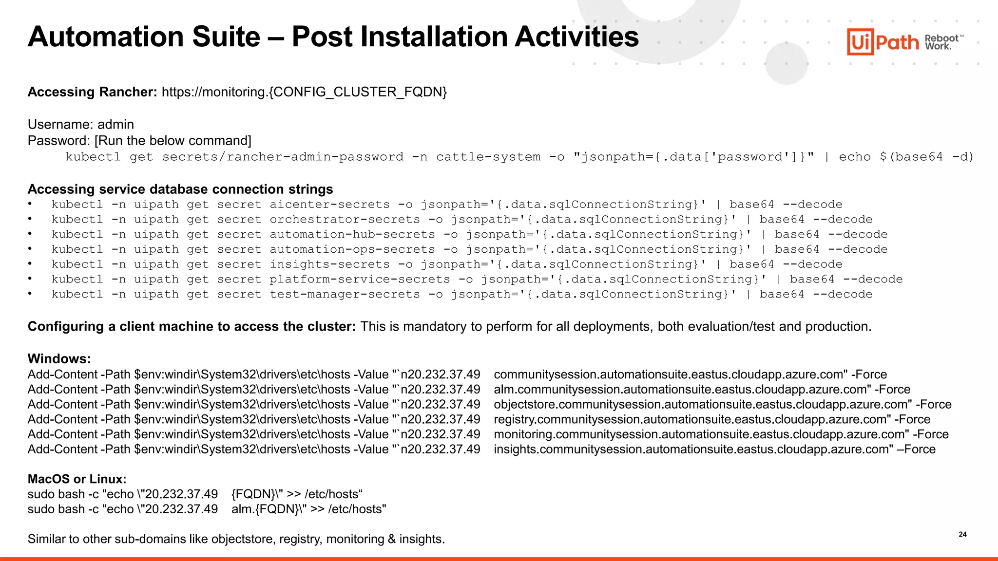 24
Automation Suite – Post Installation Activities
Accessing Rancher: https://monitoring.{CONFIG_CLUSTER_FQDN}
Username: admin
Password: [Run the below command]
kubectl get secrets/rancher-admin-password -n cattle-system -o "jsonpath={.data['password']}" | echo $(base64 -d)
Accessing service database connection strings
• kubectl -n uipath get secret aicenter-secrets -o jsonpath='{.data.sqlConnectionString}' | base64 --decode
• kubectl -n uipath get secret orchestrator-secrets -o jsonpath='{.data.sqlConnectionString}' | base64 --decode
• kubectl -n uipath get secret automation-hub-secrets -o jsonpath='{.data.sqlConnectionString}' | base64 --decode
• kubectl -n uipath get secret automation-ops-secrets -o jsonpath='{.data.sqlConnectionString}' | base64 --decode
• kubectl -n uipath get secret insights-secrets -o jsonpath='{.data.sqlConnectionString}' | base64 --decode
• kubectl -n uipath get secret platform-service-secrets -o jsonpath='{.data.sqlConnectionString}' | base64 --decode
• kubectl -n uipath get secret test-manager-secrets -o jsonpath='{.data.sqlConnectionString}' | base64 --decode
Configuring a client machine to access the cluster: This is mandatory to perform for all deployments, both evaluation/test and production.
Windows:
Add-Content -Path $env:windirSystem32driversetchosts -Value "`n20.232.37.49 communitysession.automationsuite.eastus.cloudapp.azure.com" -Force
Add-Content -Path $env:windirSystem32driversetchosts -Value "`n20.232.37.49 alm.communitysession.automationsuite.eastus.cloudapp.azure.com" -Force
Add-Content -Path $env:windirSystem32driversetchosts -Value "`n20.232.37.49 objectstore.communitysession.automationsuite.eastus.cloudapp.azure.com" -Force
Add-Content -Path $env:windirSystem32driversetchosts -Value "`n20.232.37.49 registry.communitysession.automationsuite.eastus.cloudapp.azure.com" -Force
Add-Content -Path $env:windirSystem32driversetchosts -Value "`n20.232.37.49 monitoring.communitysession.automationsuite.eastus.cloudapp.azure.com" -Force
Add-Content -Path $env:windirSystem32driversetchosts -Value "`n20.232.37.49 insights.communitysession.automationsuite.eastus.cloudapp.azure.com" –Force
MacOS or Linux:
sudo bash -c "echo "20.232.37.49 {FQDN}" >> /etc/hosts“
sudo bash -c "echo "20.232.37.49 alm.{FQDN}" >> /etc/hosts"
Similar to other sub-domains like objectstore, registry, monitoring & insights.
 