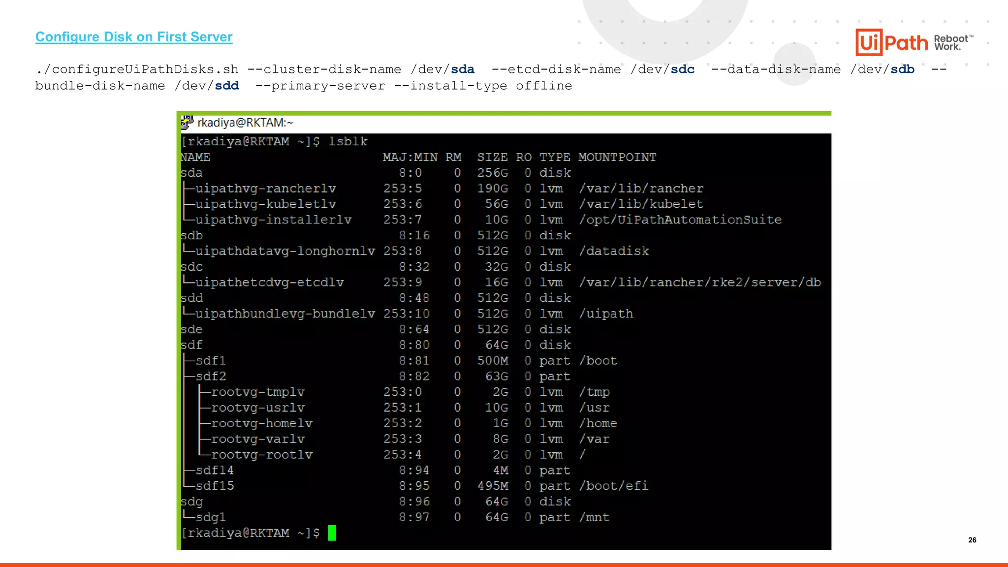 26
Configure Disk on First Server
./configureUiPathDisks.sh --cluster-disk-name /dev/sda --etcd-disk-name /dev/sdc --data-disk-name /dev/sdb --
bundle-disk-name /dev/sdd --primary-server --install-type offline
 