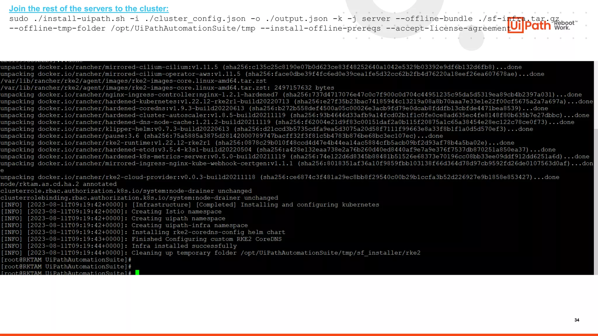 34
Join the rest of the servers to the cluster:
sudo ./install-uipath.sh -i ./cluster_config.json -o ./output.json -k -j server --offline-bundle ./sf-infra.tar.gz
--offline-tmp-folder /opt/UiPathAutomationSuite/tmp --install-offline-prereqs --accept-license-agreement
 